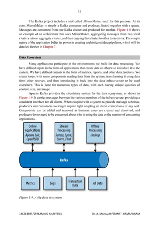 11
18CSE489T/STREAMING ANALYTICS Dr. A. Manju/AP/SRMIST, RAMAPURAM
The Kafka project includes a tool called MirrorMaker, used for this purpose. At its
core, MirrorMaker is simply a Kafka consumer and producer, linked together with a queue.
Messages are consumed from one Kafka cluster and produced for another. Figure 1-8 shows
an example of an architecture that uses MirrorMaker, aggregating messages from two local
clusters into an aggregate cluster, and then copying that cluster to other datacenters. The simple
nature of the application belies its power in creating sophisticated data pipelines, which will be
detailed further in Chapter 7.
Data Ecosystem
Many applications participate in the environments we build for data processing. We
have defined inputs in the form of applications that create data or otherwise introduce it to the
system. We have defined outputs in the form of metrics, reports, and other data products. We
create loops, with some components reading data from the system, transforming it using data
from other sources, and then introducing it back into the data infrastructure to be used
elsewhere. This is done for numerous types of data, with each having unique qualities of
content, size, and usage.
Apache Kafka provides the circulatory system for the data ecosystem, as shown in
Figure 1-9. It carries messages between the various members of the infrastructure, providing a
consistent interface for all clients. When coupled with a system to provide message schemas,
producers and consumers no longer require tight coupling or direct connections of any sort.
Components can be added and removed as business cases are created and dissolved, and
producers do not need to be concerned about who is using the data or the number of consuming
applications.
Figure 1-9. A big data ecosystem
 