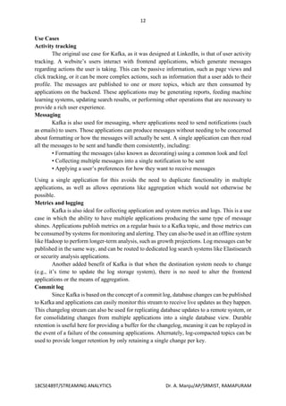 12
18CSE489T/STREAMING ANALYTICS Dr. A. Manju/AP/SRMIST, RAMAPURAM
Use Cases
Activity tracking
The original use case for Kafka, as it was designed at LinkedIn, is that of user activity
tracking. A website’s users interact with frontend applications, which generate messages
regarding actions the user is taking. This can be passive information, such as page views and
click tracking, or it can be more complex actions, such as information that a user adds to their
profile. The messages are published to one or more topics, which are then consumed by
applications on the backend. These applications may be generating reports, feeding machine
learning systems, updating search results, or performing other operations that are necessary to
provide a rich user experience.
Messaging
Kafka is also used for messaging, where applications need to send notifications (such
as emails) to users. Those applications can produce messages without needing to be concerned
about formatting or how the messages will actually be sent. A single application can then read
all the messages to be sent and handle them consistently, including:
• Formatting the messages (also known as decorating) using a common look and feel
• Collecting multiple messages into a single notification to be sent
• Applying a user’s preferences for how they want to receive messages
Using a single application for this avoids the need to duplicate functionality in multiple
applications, as well as allows operations like aggregation which would not otherwise be
possible.
Metrics and logging
Kafka is also ideal for collecting application and system metrics and logs. This is a use
case in which the ability to have multiple applications producing the same type of message
shines. Applications publish metrics on a regular basis to a Kafka topic, and those metrics can
be consumed by systems for monitoring and alerting. They can also be used in an offline system
like Hadoop to perform longer-term analysis, such as growth projections. Log messages can be
published in the same way, and can be routed to dedicated log search systems like Elastisearch
or security analysis applications.
Another added benefit of Kafka is that when the destination system needs to change
(e.g., it’s time to update the log storage system), there is no need to alter the frontend
applications or the means of aggregation.
Commit log
Since Kafka is based on the concept of a commit log, database changes can be published
to Kafka and applications can easily monitor this stream to receive live updates as they happen.
This changelog stream can also be used for replicating database updates to a remote system, or
for consolidating changes from multiple applications into a single database view. Durable
retention is useful here for providing a buffer for the changelog, meaning it can be replayed in
the event of a failure of the consuming applications. Alternately, log-compacted topics can be
used to provide longer retention by only retaining a single change per key.
 