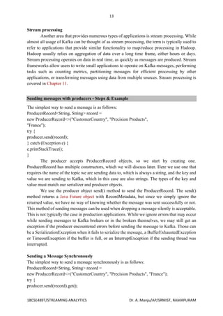 13
18CSE489T/STREAMING ANALYTICS Dr. A. Manju/AP/SRMIST, RAMAPURAM
Stream processing
Another area that provides numerous types of applications is stream processing. While
almost all usage of Kafka can be thought of as stream processing, the term is typically used to
refer to applications that provide similar functionality to map/reduce processing in Hadoop.
Hadoop usually relies on aggregation of data over a long time frame, either hours or days.
Stream processing operates on data in real time, as quickly as messages are produced. Stream
frameworks allow users to write small applications to operate on Kafka messages, performing
tasks such as counting metrics, partitioning messages for efficient processing by other
applications, or transforming messages using data from multiple sources. Stream processing is
covered in Chapter 11.
Sending messages with producers - Steps & Example
The simplest way to send a message is as follows:
ProducerRecord<String, String> record =
new ProducerRecord<>("CustomerCountry", "Precision Products",
"France");
try {
producer.send(record);
} catch (Exception e) {
e.printStackTrace();
}
The producer accepts ProducerRecord objects, so we start by creating one.
ProducerRecord has multiple constructors, which we will discuss later. Here we use one that
requires the name of the topic we are sending data to, which is always a string, and the key and
value we are sending to Kafka, which in this case are also strings. The types of the key and
value must match our serializer and producer objects.
We use the producer object send() method to send the ProducerRecord. The send()
method returns a Java Future object with RecordMetadata, but since we simply ignore the
returned value, we have no way of knowing whether the message was sent successfully or not.
This method of sending messages can be used when dropping a message silently is acceptable.
This is not typically the case in production applications. While we ignore errors that may occur
while sending messages to Kafka brokers or in the brokers themselves, we may still get an
exception if the producer encountered errors before sending the message to Kafka. Those can
be a SerializationException when it fails to serialize the message, a BufferExhaustedException
or TimeoutException if the buffer is full, or an InterruptException if the sending thread was
interrupted.
Sending a Message Synchronously
The simplest way to send a message synchronously is as follows:
ProducerRecord<String, String> record =
new ProducerRecord<>("CustomerCountry", "Precision Products", "France");
try {
producer.send(record).get();
 