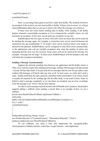 14
18CSE489T/STREAMING ANALYTICS Dr. A. Manju/AP/SRMIST, RAMAPURAM
} catch (Exception e) {
e.printStackTrace();
}
Here, we are using Future.get() to wait for a reply from Kafka. This method will throw
an exception if the record is not sent successfully to Kafka. If there were no errors, we will get
a RecordMetadata object that we can use to retrieve the offset the message was written to.
If there were any errors before sending data to Kafka, while sending, if the Kafka
brokers returned a nonretriable exceptions or if we exhausted the available retries, we will
encounter an exception. In this case, we just print any exception we ran into.
KafkaProducer has two types of errors. Retriable errors are those that can be resolved
by sending the message again. For example, a connection error can be resolved because the
connection may get reestablished. A “no leader” error can be resolved when a new leader is
elected for the partition. KafkaProducer can be configured to retry those errors automatically,
so the application code will get retriable exceptions only when the number of retries was
exhausted and the error was not resolved. Some errors will not be resolved by retrying. For
example, “message size too large.” In those cases, KafkaProducer will not attempt a retry and
will return the exception immediately.
Sending a Message Asynchronously
Suppose the network roundtrip time between our application and the Kafka cluster is
10ms. If we wait for a reply after sending each message, sending 100 messages will take around
1 second. On the other hand, if we just send all our messages and not wait for any replies, then
sending 100 messages will barely take any time at all. In most cases, we really don’t need a
reply—Kafka sends back the topic, partition, and offset of the record after it was written, which
is usually not required by the sending app. On the other hand, we do need to know when we
failed to send a message completely so we can throw an exception, log an error, or perhaps
write the message to an “errors” file for later analysis.
In order to send messages asynchronously and still handle error scenarios, the producer
supports adding a callback when sending a record. Here is an example of how we use a
callback:
private class DemoProducerCallback implements Callback {
@Override
public void onCompletion(RecordMetadata recordMetadata, Exception e) {
if (e != null) {
e.printStackTrace();
}
}
}
ProducerRecord<String, String> record =
new ProducerRecord<>("CustomerCountry", "Biomedical Materials", "USA");
producer.send(record, new DemoProducerCallback());
To use callbacks, you need a class that implements the org.apache.kafka.
clients.producer.Callback interface, which has a single function—onCompletion().
 