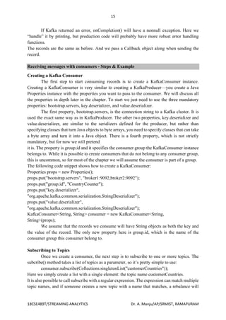 15
18CSE489T/STREAMING ANALYTICS Dr. A. Manju/AP/SRMIST, RAMAPURAM
If Kafka returned an error, onCompletion() will have a nonnull exception. Here we
“handle” it by printing, but production code will probably have more robust error handling
functions.
The records are the same as before. And we pass a Callback object along when sending the
record.
Receiving messages with consumers - Steps & Example
Creating a Kafka Consumer
The first step to start consuming records is to create a KafkaConsumer instance.
Creating a KafkaConsumer is very similar to creating a KafkaProducer—you create a Java
Properties instance with the properties you want to pass to the consumer. We will discuss all
the properties in depth later in the chapter. To start we just need to use the three mandatory
properties: bootstrap.servers, key.deserializer, and value.deserializer.
The first property, bootstrap.servers, is the connection string to a Kafka cluster. It is
used the exact same way as in KafkaProducer. The other two properties, key.deserializer and
value.deserializer, are similar to the serializers defined for the producer, but rather than
specifying classes that turn Java objects to byte arrays, you need to specify classes that can take
a byte array and turn it into a Java object. There is a fourth property, which is not strictly
mandatory, but for now we will pretend
it is. The property is group.id and it specifies the consumer group the KafkaConsumer instance
belongs to. While it is possible to create consumers that do not belong to any consumer group,
this is uncommon, so for most of the chapter we will assume the consumer is part of a group.
The following code snippet shows how to create a KafkaConsumer:
Properties props = new Properties();
props.put("bootstrap.servers", "broker1:9092,broker2:9092");
props.put("group.id", "CountryCounter");
props.put("key.deserializer",
"org.apache.kafka.common.serialization.StringDeserializer");
props.put("value.deserializer",
"org.apache.kafka.common.serialization.StringDeserializer");
KafkaConsumer<String, String> consumer = new KafkaConsumer<String,
String>(props);
We assume that the records we consume will have String objects as both the key and
the value of the record. The only new property here is group.id, which is the name of the
consumer group this consumer belong to.
Subscribing to Topics
Once we create a consumer, the next step is to subscribe to one or more topics. The
subcribe() method takes a list of topics as a parameter, so it’s pretty simple to use:
consumer.subscribe(Collections.singletonList("customerCountries"));
Here we simply create a list with a single element: the topic name customerCountries.
It is also possible to call subscribe with a regular expression. The expression can match multiple
topic names, and if someone creates a new topic with a name that matches, a rebalance will
 