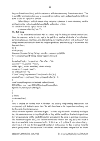 16
18CSE489T/STREAMING ANALYTICS Dr. A. Manju/AP/SRMIST, RAMAPURAM
happen almost immediately and the consumers will start consuming from the new topic. This
is useful for applications that need to consume from multiple topics and can handle the different
types of data the topics will contain.
Subscribing to multiple topics using a regular expression is most commonly used in
applications that replicate data between Kafka and another system.
To subscribe to all test topics, we can call:
consumer.subscribe("test.*");
The Poll Loop
At the heart of the consumer API is a simple loop for polling the server for more data.
Once the consumer subscribes to topics, the poll loop handles all details of coordination,
partition rebalances, heartbeats, and data fetching, leaving the developer with a clean API that
simply returns available data from the assigned partitions. The main body of a consumer will
look as follows:
try {
while (true) {
ConsumerRecords<String, String> records = consumer.poll(100);
for (ConsumerRecord<String, String> record : records)
{
log.debug("topic = %s, partition = %s, offset = %d,
customer = %s, country = %sn",
record.topic(), record.partition(), record.offset(),
record.key(), record.value());
int updatedCount = 1;
if (custCountryMap.countainsValue(record.value())) {
updatedCount = custCountryMap.get(record.value()) + 1;
}
custCountryMap.put(record.value(), updatedCount)
JSONObject json = new JSONObject(custCountryMap);
System.out.println(json.toString(4))
}
}
} finally {
consumer.close();
}
This is indeed an infinite loop. Consumers are usually long-running applications that
continuously poll Kafka for more data. We will show later in the chapter how to cleanly exit
the loop and close the consumer.
This is the most important line in the chapter. The same way that sharks must keep moving or
they die, consumers must keep polling Kafka or they will be considered dead and the partitions
they are consuming will be handed to another consumer in the group to continue consuming.
The parameter we pass, poll(), is a timeout interval and controls how long poll() will block if
data is not available in the consumer buffer. If this is set to 0, poll() will return immediately;
otherwise, it will wait for the specified number of milliseconds for data to arrive from the
broker. poll() returns a list of records. Each record contains the topic and partition the record
 