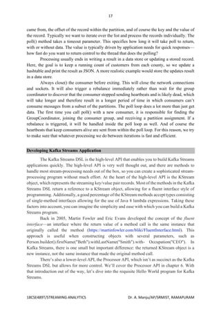 17
18CSE489T/STREAMING ANALYTICS Dr. A. Manju/AP/SRMIST, RAMAPURAM
came from, the offset of the record within the partition, and of course the key and the value of
the record. Typically we want to iterate over the list and process the records individually. The
poll() method takes a timeout parameter. This specifies how long it will take poll to return,
with or without data. The value is typically driven by application needs for quick responses—
how fast do you want to return control to the thread that does the polling?
Processing usually ends in writing a result in a data store or updating a stored record.
Here, the goal is to keep a running count of customers from each county, so we update a
hashtable and print the result as JSON. A more realistic example would store the updates result
in a data store.
Always close() the consumer before exiting. This will close the network connections
and sockets. It will also trigger a rebalance immediately rather than wait for the group
coordinator to discover that the consumer stopped sending heartbeats and is likely dead, which
will take longer and therefore result in a longer period of time in which consumers can’t
consume messages from a subset of the partitions. The poll loop does a lot more than just get
data. The first time you call poll() with a new consumer, it is responsible for finding the
GroupCoordinator, joining the consumer group, and receiving a partition assignment. If a
rebalance is triggered, it will be handled inside the poll loop as well. And of course the
heartbeats that keep consumers alive are sent from within the poll loop. For this reason, we try
to make sure that whatever processing we do between iterations is fast and efficient.
Developing Kafka Streams Application
The Kafka Streams DSL is the high-level API that enables you to build Kafka Streams
applications quickly. The high-level API is very well thought out, and there are methods to
handle most stream-processing needs out of the box, so you can create a sophisticated stream-
processing program without much effort. At the heart of the high-level API is the KStream
object, which represents the streaming key/value pair records. Most of the methods in the Kafka
Streams DSL return a reference to a KStream object, allowing for a fluent interface style of
programming. Additionally, a good percentage of the KStream methods accept types consisting
of single-method interfaces allowing for the use of Java 8 lambda expressions. Taking these
factors into account, you can imagine the simplicity and ease with which you can build a Kafka
Streams program.
Back in 2005, Martin Fowler and Eric Evans developed the concept of the fluent
interface—an interface where the return value of a method call is the same instance that
originally called the method (https://martinfowler.com/bliki/FluentInterface.html). This
approach is useful when constructing objects with several parameters, such as
Person.builder().firstName("Beth").withLastName("Smith").with- Occupation("CEO"). In
Kafka Streams, there is one small but important difference: the returned KStream object is a
new instance, not the same instance that made the original method call.
There’s also a lower-level API, the Processor API, which isn’t as succinct as the Kafka
Streams DSL but allows for more control. We’ll cover the Processor API in chapter 6. With
that introduction out of the way, let’s dive into the requisite Hello World program for Kafka
Streams.
 