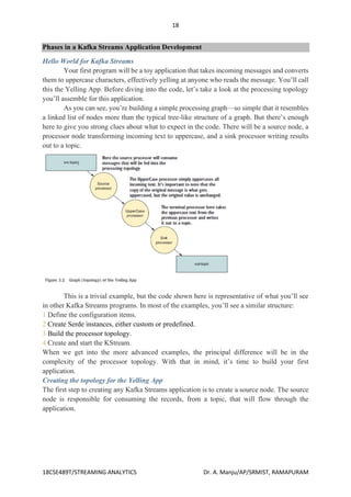 18
18CSE489T/STREAMING ANALYTICS Dr. A. Manju/AP/SRMIST, RAMAPURAM
Phases in a Kafka Streams Application Development
Hello World for Kafka Streams
Your first program will be a toy application that takes incoming messages and converts
them to uppercase characters, effectively yelling at anyone who reads the message. You’ll call
this the Yelling App. Before diving into the code, let’s take a look at the processing topology
you’ll assemble for this application.
As you can see, you’re building a simple processing graph—so simple that it resembles
a linked list of nodes more than the typical tree-like structure of a graph. But there’s enough
here to give you strong clues about what to expect in the code. There will be a source node, a
processor node transforming incoming text to uppercase, and a sink processor writing results
out to a topic.
This is a trivial example, but the code shown here is representative of what you’ll see
in other Kafka Streams programs. In most of the examples, you’ll see a similar structure:
1 Define the configuration items.
2 Create Serde instances, either custom or predefined.
3 Build the processor topology.
4 Create and start the KStream.
When we get into the more advanced examples, the principal difference will be in the
complexity of the processor topology. With that in mind, it’s time to build your first
application.
Creating the topology for the Yelling App
The first step to creating any Kafka Streams application is to create a source node. The source
node is responsible for consuming the records, from a topic, that will flow through the
application.
 
