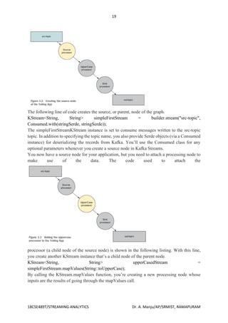 19
18CSE489T/STREAMING ANALYTICS Dr. A. Manju/AP/SRMIST, RAMAPURAM
The following line of code creates the source, or parent, node of the graph.
KStream<String, String> simpleFirstStream = builder.stream("src-topic",
Consumed.with(stringSerde, stringSerde));
The simpleFirstStreamKStream instance is set to consume messages written to the src-topic
topic. In addition to specifying the topic name, you also provide Serde objects (via a Consumed
instance) for deserializing the records from Kafka. You’ll use the Consumed class for any
optional parameters whenever you create a source node in Kafka Streams.
You now have a source node for your application, but you need to attach a processing node to
make use of the data. The code used to attach the
processor (a child node of the source node) is shown in the following listing. With this line,
you create another KStream instance that’s a child node of the parent node.
KStream<String, String> upperCasedStream =
simpleFirstStream.mapValues(String::toUpperCase);
By calling the KStream.mapValues function, you’re creating a new processing node whose
inputs are the results of going through the mapValues call.
 