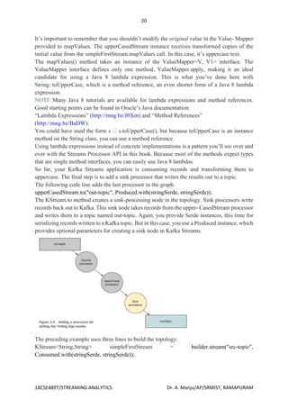 20
18CSE489T/STREAMING ANALYTICS Dr. A. Manju/AP/SRMIST, RAMAPURAM
It’s important to remember that you shouldn’t modify the original value in the Value- Mapper
provided to mapValues. The upperCasedStream instance receives transformed copies of the
initial value from the simpleFirstStream.mapValues call. In this case, it’s uppercase text.
The mapValues() method takes an instance of the ValueMapper<V, V1> interface. The
ValueMapper interface defines only one method, ValueMapper.apply, making it an ideal
candidate for using a Java 8 lambda expression. This is what you’ve done here with
String::toUpperCase, which is a method reference, an even shorter form of a Java 8 lambda
expression.
NOTE Many Java 8 tutorials are available for lambda expressions and method references.
Good starting points can be found in Oracle’s Java documentation:
“Lambda Expressions” (http://mng.bz/J0Xm) and “Method References”
(http://mng.bz/BaDW).
You could have used the form s s.toUpperCase(), but because toUpperCase is an instance
method on the String class, you can use a method reference.
Using lambda expressions instead of concrete implementations is a pattern you’ll see over and
over with the Streams Processor API in this book. Because most of the methods expect types
that are single method interfaces, you can easily use Java 8 lambdas.
So far, your Kafka Streams application is consuming records and transforming them to
uppercase. The final step is to add a sink processor that writes the results out to a topic.
The following code line adds the last processor in the graph.
upperCasedStream.to("out-topic", Produced.with(stringSerde, stringSerde));
The KStream.to method creates a sink-processing node in the topology. Sink processors write
records back out to Kafka. This sink node takes records from the upper- CasedStream processor
and writes them to a topic named out-topic. Again, you provide Serde instances, this time for
serializing records written to a Kafka topic. But in this case, you use a Produced instance, which
provides optional parameters for creating a sink node in Kafka Streams.
The preceding example uses three lines to build the topology:
KStream<String,String> simpleFirstStream = builder.stream("src-topic",
Consumed.with(stringSerde, stringSerde));
 
