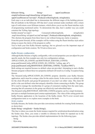 21
18CSE489T/STREAMING ANALYTICS Dr. A. Manju/AP/SRMIST, RAMAPURAM
KStream<String, String> upperCasedStream =
simpleFirstStream.mapValues(String::toUpperCase);
upperCasedStream.to("out-topic", Produced.with(stringSerde, stringSerde));
Each step is on an individual line to demonstrate the different stages of the building process.
But all methods in the KStream API that don’t create terminal nodes (methods with a return
type of void) return a new KStream instance, which allows you to use the fluent interface style
of programming mentioned earlier. To demonstrate this idea, here’s another way you could
construct the Yelling App topology:
builder.stream("src-topic", Consumed.with(stringSerde, stringSerde))
.mapValues(String::toUpperCase).to("out-topic", Produced.with(stringSerde, stringSerde));
This shortens the program from three lines to one without losing any clarity or purpose.
From this point forward, all the examples will be written using the fluent interface style unless
doing so causes the clarity of the program to suffer.
You’ve built your first Kafka Streams topology, but we glossed over the important steps of
configuration and Serde creation. We’ll look at those now.
Kafka Streams configuration
Although Kafka Streams is highly configurable, with several properties you can adjust for your
specific needs, the first example uses only two configuration settings,
APPLICATION_ID_CONFIG and BOOTSTRAP_SERVERS_CONFIG:
props.put(StreamsConfig.APPLICATION_ID_CONFIG, "yelling_app_id");
props.put(StreamsConfig.BOOTSTRAP_SERVERS_CONFIG, "localhost:9092");
Both settings are required because no default values are provided. Attempting to start a Kafka
Streams program without these two properties defined will result in a Config- Exception being
thrown.
The StreamsConfig.APPLICATION_ID_CONFIG property identifies your Kafka Streams
application, and it must be a unique value for the entire cluster. It also serves as a default value
for the client ID prefix and group ID parameters if you don’t set either value. The client ID
prefix is the user-defined value that uniquely identifies clients connecting to Kafka. The group
ID is used to manage the membership of a group of consumers reading from the same topic,
ensuring that all consumers in the group can effectively read subscribed topics.
The StreamsConfig.BOOTSTRAP_SERVERS_CONFIG property can be a single hostname:
port pair or multiple hostname:port comma-separated pairs. The value of this setting points the
Kafka Streams application to the locaction of the Kafka cluster. We’ll cover several more
configuration items as we explore more examples in the book.
Serde creation
In Kafka Streams, the Serdes class provides convenience methods for creating Serde instances,
as shown here:
Serde<String> stringSerde = Serdes.String();
This line is where you create the Serde instance required for serialization/deserialization using
the Serdes class. Here, you create a variable to reference the Serde for repeated use in the
topology. The Serdes class provides default implementations for the following types:
String
Byte array
 