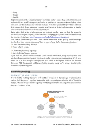 22
18CSE489T/STREAMING ANALYTICS Dr. A. Manju/AP/SRMIST, RAMAPURAM
Long
Integer
Double
Implementations of the Serde interface are extremely useful because they contain the serializer
and deserializer, which keeps you from having to specify four parameters (key serializer, value
serializer, key deserializer, and value deserializer) every time you need to provide a Serde in a
KStream method. In an upcoming example, you’ll create a Serde implementation to handle
serialization/deserialization of more-complex types.
Let’s take a look at the whole program you just put together. You can find the source in
src/main/java/bbejeck/chapter_3/KafkaStreamsYellingApp.java (source code can be found on
the book’s website here: https://manning.com/books/kafkastreams- in-action).
You’ve now constructed your first Kafka Streams application. Let’s quickly review the steps
involved, as it’s a general pattern you’ll see in most of your Kafka Streams applications:
1 Create a StreamsConfig instance.
2 Create a Serde object.
3 Construct a processing topology.
4 Start the Kafka Streams program.
Apart from the general construction of a Kafka Streams application, a key takeaway here is to
use lambda expressions whenever possible, to make your programs more concise. We’ll now
move on to a more complex example that will allow us to explore more of the Streams
Processor API. The example will be new, but the scenario is one you’re already familiar with:
ZMart data-processing goals.
Constructing a topology
BUILDING THE SOURCE NODE
You’ll start by building the source node and first processor of the topology by chaining two
calls to the KStream API together. It should be fairly obvious by now what the role of the origin
node is. The first processor in the topology will be responsible for masking credit card numbers
to protect customer privacy.
the source node and first processor
 