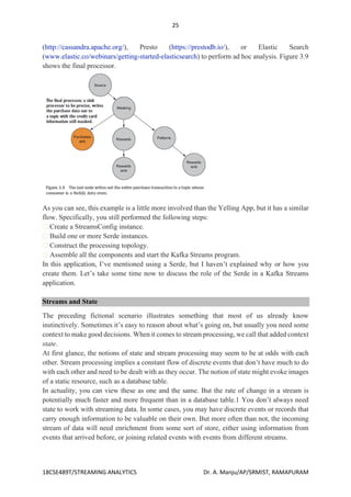 25
18CSE489T/STREAMING ANALYTICS Dr. A. Manju/AP/SRMIST, RAMAPURAM
(http://cassandra.apache.org/), Presto (https://prestodb.io/), or Elastic Search
(www.elastic.co/webinars/getting-started-elasticsearch) to perform ad hoc analysis. Figure 3.9
shows the final processor.
As you can see, this example is a little more involved than the Yelling App, but it has a similar
flow. Specifically, you still performed the following steps:
Create a StreamsConfig instance.
Build one or more Serde instances.
Construct the processing topology.
Assemble all the components and start the Kafka Streams program.
In this application, I’ve mentioned using a Serde, but I haven’t explained why or how you
create them. Let’s take some time now to discuss the role of the Serde in a Kafka Streams
application.
Streams and State
The preceding fictional scenario illustrates something that most of us already know
instinctively. Sometimes it’s easy to reason about what’s going on, but usually you need some
context to make good decisions. When it comes to stream processing, we call that added context
state.
At first glance, the notions of state and stream processing may seem to be at odds with each
other. Stream processing implies a constant flow of discrete events that don’t have much to do
with each other and need to be dealt with as they occur. The notion of state might evoke images
of a static resource, such as a database table.
In actuality, you can view these as one and the same. But the rate of change in a stream is
potentially much faster and more frequent than in a database table.1 You don’t always need
state to work with streaming data. In some cases, you may have discrete events or records that
carry enough information to be valuable on their own. But more often than not, the incoming
stream of data will need enrichment from some sort of store, either using information from
events that arrived before, or joining related events with events from different streams.
 