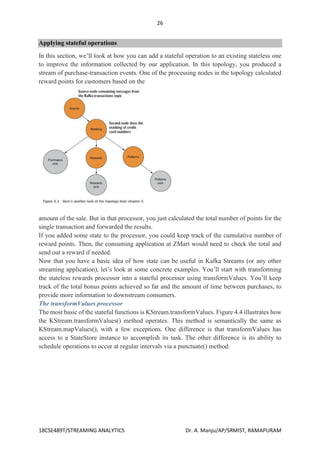 26
18CSE489T/STREAMING ANALYTICS Dr. A. Manju/AP/SRMIST, RAMAPURAM
Applying stateful operations
In this section, we’ll look at how you can add a stateful operation to an existing stateless one
to improve the information collected by our application. In this topology, you produced a
stream of purchase-transaction events. One of the processing nodes in the topology calculated
reward points for customers based on the
amount of the sale. But in that processor, you just calculated the total number of points for the
single transaction and forwarded the results.
If you added some state to the processor, you could keep track of the cumulative number of
reward points. Then, the consuming application at ZMart would need to check the total and
send out a reward if needed.
Now that you have a basic idea of how state can be useful in Kafka Streams (or any other
streaming application), let’s look at some concrete examples. You’ll start with transforming
the stateless rewards processor into a stateful processor using transformValues. You’ll keep
track of the total bonus points achieved so far and the amount of time between purchases, to
provide more information to downstream consumers.
The transformValues processor
The most basic of the stateful functions is KStream.transformValues. Figure 4.4 illustrates how
the KStream.transformValues() method operates. This method is semantically the same as
KStream.mapValues(), with a few exceptions. One difference is that transformValues has
access to a StateStore instance to accomplish its task. The other difference is its ability to
schedule operations to occur at regular intervals via a punctuate() method.
 