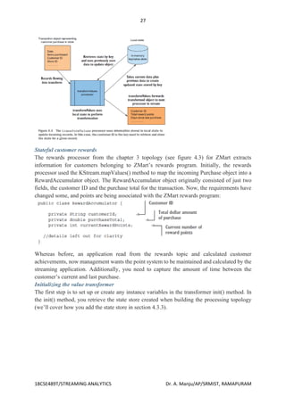 27
18CSE489T/STREAMING ANALYTICS Dr. A. Manju/AP/SRMIST, RAMAPURAM
Stateful customer rewards
The rewards processor from the chapter 3 topology (see figure 4.3) for ZMart extracts
information for customers belonging to ZMart’s rewards program. Initially, the rewards
processor used the KStream.mapValues() method to map the incoming Purchase object into a
RewardAccumulator object. The RewardAccumulator object originally consisted of just two
fields, the customer ID and the purchase total for the transaction. Now, the requirements have
changed some, and points are being associated with the ZMart rewards program:
Whereas before, an application read from the rewards topic and calculated customer
achievements, now management wants the point system to be maintained and calculated by the
streaming application. Additionally, you need to capture the amount of time between the
customer’s current and last purchase.
Initializing the value transformer
The first step is to set up or create any instance variables in the transformer init() method. In
the init() method, you retrieve the state store created when building the processing topology
(we’ll cover how you add the state store in section 4.3.3).
 