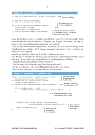 28
18CSE489T/STREAMING ANALYTICS Dr. A. Manju/AP/SRMIST, RAMAPURAM
Inside the transformer class, you cast to a KeyValueStore type. You’re not concerned with the
implementation inside the transformer at this point, just that you can retrieve values by key
(more on state store implementation types in the next section).
There are other methods (such as punctuate() and close()) not listed here that belong to the
ValueTransformer interface. We’ll discuss punctuate() and close() when we discuss the
Processor API in chapter 6.
Mapping the Purchase object to a RewardAccumulator using state
Now that you’ve initialized the processor, you can move on to transforming a Purchase object
using state. A few simple steps for performing the transformation are as follows:
1 Check for points accumulated so far by customer ID.
2 Sum the points for the current transaction and present the total.
3 Set the reward points on the RewardAccumulator to the new total amount.
4 Save the new total points by customer ID in the local state store.
 