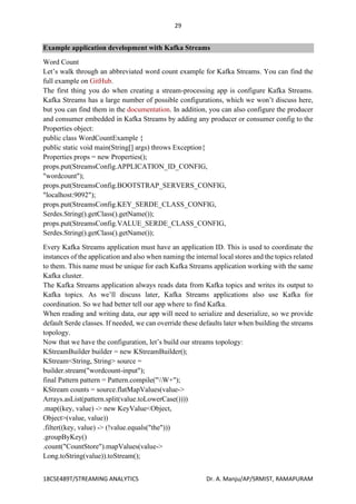 29
18CSE489T/STREAMING ANALYTICS Dr. A. Manju/AP/SRMIST, RAMAPURAM
Example application development with Kafka Streams
Word Count
Let’s walk through an abbreviated word count example for Kafka Streams. You can find the
full example on GitHub.
The first thing you do when creating a stream-processing app is configure Kafka Streams.
Kafka Streams has a large number of possible configurations, which we won’t discuss here,
but you can find them in the documentation. In addition, you can also configure the producer
and consumer embedded in Kafka Streams by adding any producer or consumer config to the
Properties object:
public class WordCountExample {
public static void main(String[] args) throws Exception{
Properties props = new Properties();
props.put(StreamsConfig.APPLICATION_ID_CONFIG,
"wordcount");
props.put(StreamsConfig.BOOTSTRAP_SERVERS_CONFIG,
"localhost:9092");
props.put(StreamsConfig.KEY_SERDE_CLASS_CONFIG,
Serdes.String().getClass().getName());
props.put(StreamsConfig.VALUE_SERDE_CLASS_CONFIG,
Serdes.String().getClass().getName());
Every Kafka Streams application must have an application ID. This is used to coordinate the
instances of the application and also when naming the internal local stores and the topics related
to them. This name must be unique for each Kafka Streams application working with the same
Kafka cluster.
The Kafka Streams application always reads data from Kafka topics and writes its output to
Kafka topics. As we’ll discuss later, Kafka Streams applications also use Kafka for
coordination. So we had better tell our app where to find Kafka.
When reading and writing data, our app will need to serialize and deserialize, so we provide
default Serde classes. If needed, we can override these defaults later when building the streams
topology.
Now that we have the configuration, let’s build our streams topology:
KStreamBuilder builder = new KStreamBuilder();
KStream<String, String> source =
builder.stream("wordcount-input");
final Pattern pattern = Pattern.compile("W+");
KStream counts = source.flatMapValues(value->
Arrays.asList(pattern.split(value.toLowerCase())))
.map((key, value) -> new KeyValue<Object,
Object>(value, value))
.filter((key, value) -> (!value.equals("the")))
.groupByKey()
.count("CountStore").mapValues(value->
Long.toString(value)).toStream();
 