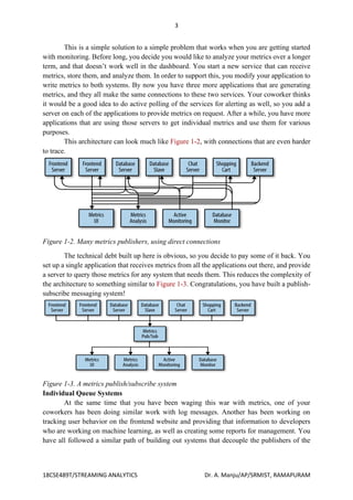 3
18CSE489T/STREAMING ANALYTICS Dr. A. Manju/AP/SRMIST, RAMAPURAM
This is a simple solution to a simple problem that works when you are getting started
with monitoring. Before long, you decide you would like to analyze your metrics over a longer
term, and that doesn’t work well in the dashboard. You start a new service that can receive
metrics, store them, and analyze them. In order to support this, you modify your application to
write metrics to both systems. By now you have three more applications that are generating
metrics, and they all make the same connections to these two services. Your coworker thinks
it would be a good idea to do active polling of the services for alerting as well, so you add a
server on each of the applications to provide metrics on request. After a while, you have more
applications that are using those servers to get individual metrics and use them for various
purposes.
This architecture can look much like Figure 1-2, with connections that are even harder
to trace.
Figure 1-2. Many metrics publishers, using direct connections
The technical debt built up here is obvious, so you decide to pay some of it back. You
set up a single application that receives metrics from all the applications out there, and provide
a server to query those metrics for any system that needs them. This reduces the complexity of
the architecture to something similar to Figure 1-3. Congratulations, you have built a publish-
subscribe messaging system!
Figure 1-3. A metrics publish/subscribe system
Individual Queue Systems
At the same time that you have been waging this war with metrics, one of your
coworkers has been doing similar work with log messages. Another has been working on
tracking user behavior on the frontend website and providing that information to developers
who are working on machine learning, as well as creating some reports for management. You
have all followed a similar path of building out systems that decouple the publishers of the
 