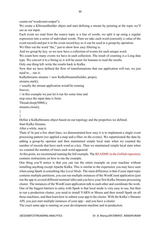 30
18CSE489T/STREAMING ANALYTICS Dr. A. Manju/AP/SRMIST, RAMAPURAM
counts.to("wordcount-output");
We create a KStreamBuilder object and start defining a stream by pointing at the topic we’ll
use as our input.
Each event we read from the source topic is a line of words; we split it up using a regular
expression into a series of individual words. Then we take each word (currently a value of the
event record) and put it in the event record key so it can be used in a group-by operation.
We filter out the word “the,” just to show how easy filtering is.
And we group by key, so we now have a collection of events for each unique word.
We count how many events we have in each collection. The result of counting is a Long data
type. We convert it to a String so it will be easier for humans to read the results.
Only one thing left–write the results back to Kafka.
Now that we have defined the flow of transformations that our application will run, we just
need to… run it:
KafkaStreams streams = new KafkaStreams(builder, props);
streams.start();
// usually the stream application would be running
forever,
// in this example we just let it run for some time and
stop since the input data is finite.
Thread.sleep(5000L);
streams.close();
}
}
Define a KafkaStreams object based on our topology and the properties we defined.
Start Kafka Streams.
After a while, stop it.
Thats it! In just a few short lines, we demonstrated how easy it is to implement a single event
processing pattern (we applied a map and a filter on the events). We repartitioned the data by
adding a group-by operator and then maintained simple local state when we counted the
number of records that have each word as a key. Then we maintained simple local state when
we counted the number of times each word appeared.
At this point, we recommend running the full example. The README in the GitHub repository
contains instructions on how to run the example.
One thing you’ll notice is that you can run the entire example on your machine without
installing anything except Apache Kafka. This is similar to the experience you may have seen
when using Spark in something like Local Mode. The main difference is that if your input topic
contains multiple partitions, you can run multiple instances of the WordCount application (just
run the app in several different terminal tabs) and you have your first Kafka Streams processing
cluster. The instances of the WordCount application talk to each other and coordinate the work.
One of the biggest barriers to entry with Spark is that local mode is very easy to use, but then
to run a production cluster, you need to install YARN or Mesos and then install Spark on all
those machines, and then learn how to submit your app to the cluster. With the Kafka’s Streams
API, you just start multiple instances of your app—and you have a cluster.
The exact same app is running on your development machine and in production.
 