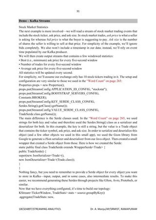 31
18CSE489T/STREAMING ANALYTICS Dr. A. Manju/AP/SRMIST, RAMAPURAM
Demo – Kafka Streams
Stock Market Statistics
The next example is more involved—we will read a stream of stock market trading events that
include the stock ticker, ask price, and ask size. In stock market trades, ask price is what a seller
is asking for whereas bid price is what the buyer is suggesting to pay. Ask size is the number
of shares the seller is willing to sell at that price. For simplicity of the example, we’ll ignore
bids completely. We also won’t include a timestamp in our data; instead, we’ll rely on event
time populated by our Kafka producer.
We will then create output streams that contains a few windowed statistics:
• Best (i.e., minimum) ask price for every five-second window
• Number of trades for every five-second window
• Average ask price for every five-second window
All statistics will be updated every second.
For simplicity, we’ll assume our exchange only has 10 stock tickers trading in it. The setup and
configuration are very similar to those we used in the “Word Count” on page 265:
Properties props = new Properties();
props.put(StreamsConfig.APPLICATION_ID_CONFIG, "stockstat");
props.put(StreamsConfig.BOOTSTRAP_SERVERS_CONFIG,
Constants.BROKER);
props.put(StreamsConfig.KEY_SERDE_CLASS_CONFIG,
Serdes.String().getClass().getName());
props.put(StreamsConfig.VALUE_SERDE_CLASS_CONFIG,
TradeSerde.class.getName());
The main difference is the Serde classes used. In the “Word Count” on page 265, we used
strings for both key and value and therefore used the Serdes.String() class as a serializer and
deserializer for both. In this example, the key is still a string, but the value is a Trade object
that contains the ticker symbol, ask price, and ask size. In order to serialize and deserialize this
object (and a few other objects we used in this small app), we used the Gson library from
Google to generate a JSon serializer and deserializer from our Java object. Then created a small
wrapper that created a Serde object from those. Here is how we created the Serde:
static public final class TradeSerde extends WrapperSerde<Trade> {
public TradeSerde() {
super(new JsonSerializer<Trade>(),
new JsonDeserializer<Trade>(Trade.class));
}
}
Nothing fancy, but you need to remember to provide a Serde object for every object you want
to store in Kafka—input, output, and in some cases, also intermediate results. To make this
easier, we recommend generating these Serdes through projects like GSon, Avro, Protobufs, or
similar.
Now that we have everything configured, it’s time to build our topology:
KStream<TickerWindow, TradeStats> stats = source.groupByKey()
.aggregate(TradeStats::new,
 