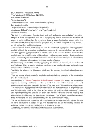 32
18CSE489T/STREAMING ANALYTICS Dr. A. Manju/AP/SRMIST, RAMAPURAM
(k, v, tradestats) -> tradestats.add(v),
TimeWindows.of(5000).advanceBy(1000),
new TradeStatsSerde(),
"trade-stats-store")
.toStream((key, value) -> new TickerWindow(key.key(),
key.window().start()))
.mapValues((trade) -> trade.computeAvgPrice());
stats.to(new TickerWindowSerde(), new TradeStatsSerde(),
"stockstats-output");
We start by reading events from the input topic and performing a groupByKey() operation.
Despite its name, this operation does not do any grouping. Rather, it ensures that the stream of
events is partitioned based on the record key. Since wewrote the data into a topic with a key
and didn’t modify the key before calling groupByKey(), the data is still partitioned by its key—
so this method does nothing in this case.
After we ensure correct partitioning, we start the windowed aggregation. The “aggregate”
method will split the stream into overlapping windows (a five-second window every second),
and then apply an aggregate method on all the events in the window. The first parameter this
method takes is a new object that will contain the results of the aggregation—Tradestats in our
case. This is an object we created to contain all the statistics we are interested in for each time
window— minimum price, average price, and number of trades.
We then supply a method for actually aggregating the records—in this case, an add method of
the Tradestats object is used to update the minimum price, number of trades, and total prices
in the window with the new record.
We define the window—in this case, a window of five seconds (5,000 ms), advancing every
second.
Then we provide a Serde object for serializing and deserializing the results of the aggregation
(the Tradestats object).
As mentioned in “Stream-Processing Design Patterns” on page 256, windowing aggregation
requires maintaining a state and a local store in which the state will be maintained. The last
parameter of the aggregate method is the name of the state store. This can be any unique name.
The results of the aggregation is a table with the ticker and the time window as the primary key
and the aggregation result as the value. We are turning the table back into a stream of events
and replacing the key that contains the entire time window definition with our own key that
contains just the ticker and the start time of the window. This toStream method converts the
table into a stream and also converts the key into my TickerWindow object.
The last step is to update the average price—right now the aggregation results include the sum
of prices and number of trades. We go over these records and use the existing statistics to
calculate average price so we can include it in the output stream.
And finally, we write the results back to the stockstats-output stream.
 