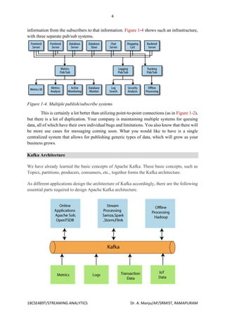 4
18CSE489T/STREAMING ANALYTICS Dr. A. Manju/AP/SRMIST, RAMAPURAM
information from the subscribers to that information. Figure 1-4 shows such an infrastructure,
with three separate pub/sub systems.
Figure 1-4. Multiple publish/subscribe systems
This is certainly a lot better than utilizing point-to-point connections (as in Figure 1-2),
but there is a lot of duplication. Your company is maintaining multiple systems for queuing
data, all of which have their own individual bugs and limitations. You also know that there will
be more use cases for messaging coming soon. What you would like to have is a single
centralized system that allows for publishing generic types of data, which will grow as your
business grows.
Kafka Architecture
We have already learned the basic concepts of Apache Kafka. These basic concepts, such as
Topics, partitions, producers, consumers, etc., together forms the Kafka architecture.
As different applications design the architecture of Kafka accordingly, there are the following
essential parts required to design Apache Kafka architecture.
 