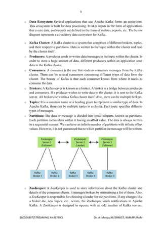 5
18CSE489T/STREAMING ANALYTICS Dr. A. Manju/AP/SRMIST, RAMAPURAM
o Data Ecosystem: Several applications that use Apache Kafka forms an ecosystem.
This ecosystem is built for data processing. It takes inputs in the form of applications
that create data, and outputs are defined in the form of metrics, reports, etc. The below
diagram represents a circulatory data ecosystem for Kafka.
o Kafka Cluster: A Kafka cluster is a system that comprises of different brokers, topics,
and their respective partitions. Data is written to the topic within the cluster and read
by the cluster itself.
o Producers: A producer sends or writes data/messages to the topic within the cluster. In
order to store a huge amount of data, different producers within an application send
data to the Kafka cluster.
o Consumers: A consumer is the one that reads or consumes messages from the Kafka
cluster. There can be several consumers consuming different types of data form the
cluster. The beauty of Kafka is that each consumer knows from where it needs to
consume the data.
o Brokers: A Kafka server is known as a broker. A broker is a bridge between producers
and consumers. If a producer wishes to write data to the cluster, it is sent to the Kafka
server. All brokers lie within a Kafka cluster itself. Also, there can be multiple brokers.
o Topics: It is a common name or a heading given to represent a similar type of data. In
Apache Kafka, there can be multiple topics in a cluster. Each topic specifies different
types of messages.
o Partitions: The data or message is divided into small subparts, known as partitions.
Each partition carries data within it having an offset value. The data is always written
in a sequential manner. We can have an infinite number of partitions with infinite offset
values. However, it is not guaranteed that to which partition the message will be written.
o ZooKeeper: A ZooKeeper is used to store information about the Kafka cluster and
details of the consumer clients. It manages brokers by maintaining a list of them. Also,
a ZooKeeper is responsible for choosing a leader for the partitions. If any changes like
a broker die, new topics, etc., occurs, the ZooKeeper sends notifications to Apache
Kafka. A ZooKeeper is designed to operate with an odd number of Kafka servers.
 