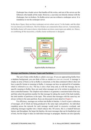 6
18CSE489T/STREAMING ANALYTICS Dr. A. Manju/AP/SRMIST, RAMAPURAM
Zookeeper has a leader server that handles all the writes, and rest of the servers are the
followers who handle all the reads. However, a user does not directly interact with the
Zookeeper, but via brokers. No Kafka server can run without a zookeeper server. It is
mandatory to run the zookeeper server.
In the above figure, there are three zookeeper servers where server 2 is the leader, and the other
two are chosen as its followers. The five brokers are connected to these servers. Automatically,
the Kafka cluster will come to know when brokers are down, more topics are added, etc..Hence,
on combining all the necessities, a Kafka cluster architecture is designed.
Messages and Batches, Schemas Topics and Partitions
The unit of data within Kafka is called a message. If you are approaching Kafka from
a database background, you can think of this as similar to a row or a record. A message is
simply an array of bytes as far as Kafka is concerned, so the data contained within it does not
have a specific format or meaning to Kafka. A message can have an optional bit of metadata,
which is referred to as a key. The key is also a byte array and, as with the message, has no
specific meaning to Kafka. Keys are used when messages are to be written to partitions in a
more controlled manner. The simplest such scheme is to generate a consistent hash of the key,
and then select the partition number for that message by taking the result of the hash modulo,
the total number of partitions in the topic. This assures that messages with the same key are
always written to the same partition. Keys are discussed in more detail in Chapter 3.
For efficiency, messages are written into Kafka in batches. A batch is just a collection
of messages, all of which are being produced to the same topic and partition. An individual
roundtrip across the network for each message would result in excessive overhead, and
collecting messages together into a batch reduces this. Of course, this is a tradeoff between
latency and throughput: the larger the batches, the more messages that can be handled per unit
of time, but the longer it takes an individual message to propagate. Batches are also typically
 