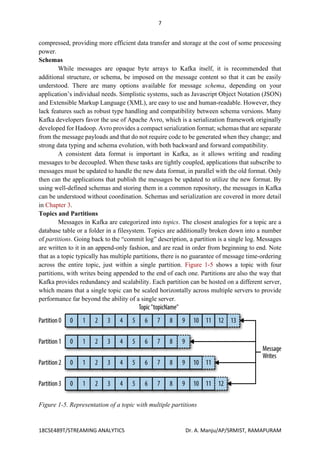 7
18CSE489T/STREAMING ANALYTICS Dr. A. Manju/AP/SRMIST, RAMAPURAM
compressed, providing more efficient data transfer and storage at the cost of some processing
power.
Schemas
While messages are opaque byte arrays to Kafka itself, it is recommended that
additional structure, or schema, be imposed on the message content so that it can be easily
understood. There are many options available for message schema, depending on your
application’s individual needs. Simplistic systems, such as Javascript Object Notation (JSON)
and Extensible Markup Language (XML), are easy to use and human-readable. However, they
lack features such as robust type handling and compatibility between schema versions. Many
Kafka developers favor the use of Apache Avro, which is a serialization framework originally
developed for Hadoop. Avro provides a compact serialization format; schemas that are separate
from the message payloads and that do not require code to be generated when they change; and
strong data typing and schema evolution, with both backward and forward compatibility.
A consistent data format is important in Kafka, as it allows writing and reading
messages to be decoupled. When these tasks are tightly coupled, applications that subscribe to
messages must be updated to handle the new data format, in parallel with the old format. Only
then can the applications that publish the messages be updated to utilize the new format. By
using well-defined schemas and storing them in a common repository, the messages in Kafka
can be understood without coordination. Schemas and serialization are covered in more detail
in Chapter 3.
Topics and Partitions
Messages in Kafka are categorized into topics. The closest analogies for a topic are a
database table or a folder in a filesystem. Topics are additionally broken down into a number
of partitions. Going back to the “commit log” description, a partition is a single log. Messages
are written to it in an append-only fashion, and are read in order from beginning to end. Note
that as a topic typically has multiple partitions, there is no guarantee of message time-ordering
across the entire topic, just within a single partition. Figure 1-5 shows a topic with four
partitions, with writes being appended to the end of each one. Partitions are also the way that
Kafka provides redundancy and scalability. Each partition can be hosted on a different server,
which means that a single topic can be scaled horizontally across multiple servers to provide
performance far beyond the ability of a single server.
Figure 1-5. Representation of a topic with multiple partitions
 