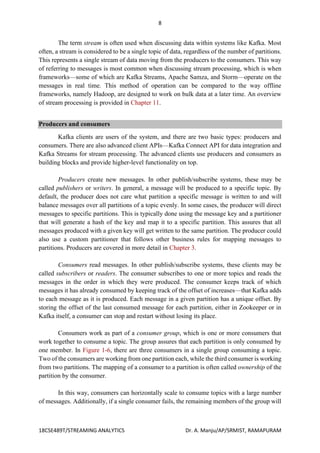 8
18CSE489T/STREAMING ANALYTICS Dr. A. Manju/AP/SRMIST, RAMAPURAM
The term stream is often used when discussing data within systems like Kafka. Most
often, a stream is considered to be a single topic of data, regardless of the number of partitions.
This represents a single stream of data moving from the producers to the consumers. This way
of referring to messages is most common when discussing stream processing, which is when
frameworks—some of which are Kafka Streams, Apache Samza, and Storm—operate on the
messages in real time. This method of operation can be compared to the way offline
frameworks, namely Hadoop, are designed to work on bulk data at a later time. An overview
of stream processing is provided in Chapter 11.
Producers and consumers
Kafka clients are users of the system, and there are two basic types: producers and
consumers. There are also advanced client APIs—Kafka Connect API for data integration and
Kafka Streams for stream processing. The advanced clients use producers and consumers as
building blocks and provide higher-level functionality on top.
Producers create new messages. In other publish/subscribe systems, these may be
called publishers or writers. In general, a message will be produced to a specific topic. By
default, the producer does not care what partition a specific message is written to and will
balance messages over all partitions of a topic evenly. In some cases, the producer will direct
messages to specific partitions. This is typically done using the message key and a partitioner
that will generate a hash of the key and map it to a specific partition. This assures that all
messages produced with a given key will get written to the same partition. The producer could
also use a custom partitioner that follows other business rules for mapping messages to
partitions. Producers are covered in more detail in Chapter 3.
Consumers read messages. In other publish/subscribe systems, these clients may be
called subscribers or readers. The consumer subscribes to one or more topics and reads the
messages in the order in which they were produced. The consumer keeps track of which
messages it has already consumed by keeping track of the offset of increases—that Kafka adds
to each message as it is produced. Each message in a given partition has a unique offset. By
storing the offset of the last consumed message for each partition, either in Zookeeper or in
Kafka itself, a consumer can stop and restart without losing its place.
Consumers work as part of a consumer group, which is one or more consumers that
work together to consume a topic. The group assures that each partition is only consumed by
one member. In Figure 1-6, there are three consumers in a single group consuming a topic.
Two of the consumers are working from one partition each, while the third consumer is working
from two partitions. The mapping of a consumer to a partition is often called ownership of the
partition by the consumer.
In this way, consumers can horizontally scale to consume topics with a large number
of messages. Additionally, if a single consumer fails, the remaining members of the group will
 