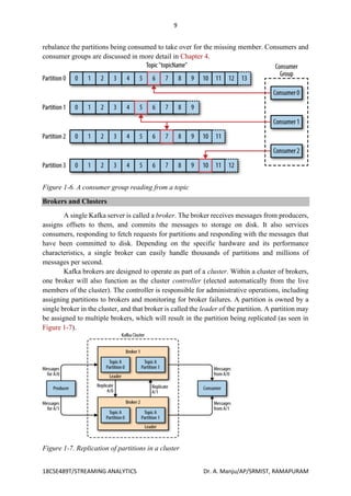 9
18CSE489T/STREAMING ANALYTICS Dr. A. Manju/AP/SRMIST, RAMAPURAM
rebalance the partitions being consumed to take over for the missing member. Consumers and
consumer groups are discussed in more detail in Chapter 4.
Figure 1-6. A consumer group reading from a topic
Brokers and Clusters
A single Kafka server is called a broker. The broker receives messages from producers,
assigns offsets to them, and commits the messages to storage on disk. It also services
consumers, responding to fetch requests for partitions and responding with the messages that
have been committed to disk. Depending on the specific hardware and its performance
characteristics, a single broker can easily handle thousands of partitions and millions of
messages per second.
Kafka brokers are designed to operate as part of a cluster. Within a cluster of brokers,
one broker will also function as the cluster controller (elected automatically from the live
members of the cluster). The controller is responsible for administrative operations, including
assigning partitions to brokers and monitoring for broker failures. A partition is owned by a
single broker in the cluster, and that broker is called the leader of the partition. A partition may
be assigned to multiple brokers, which will result in the partition being replicated (as seen in
Figure 1-7).
Figure 1-7. Replication of partitions in a cluster
 