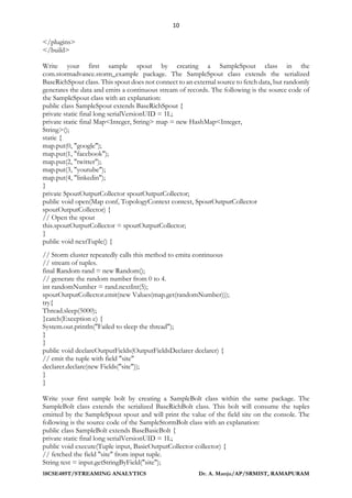 10
18CSE489T/STREAMING ANALYTICS Dr. A. Manju/AP/SRMIST, RAMAPURAM
</plugins>
</build>
Write your first sample spout by creating a SampleSpout class in the
com.stormadvance.storm_example package. The SampleSpout class extends the serialized
BaseRichSpout class. This spout does not connect to an external source to fetch data, but randomly
generates the data and emits a continuous stream of records. The following is the source code of
the SampleSpout class with an explanation:
public class SampleSpout extends BaseRichSpout {
private static final long serialVersionUID = 1L;
private static final Map<Integer, String> map = new HashMap<Integer,
String>();
static {
map.put(0, "google");
map.put(1, "facebook");
map.put(2, "twitter");
map.put(3, "youtube");
map.put(4, "linkedin");
}
private SpoutOutputCollector spoutOutputCollector;
public void open(Map conf, TopologyContext context, SpoutOutputCollector
spoutOutputCollector) {
// Open the spout
this.spoutOutputCollector = spoutOutputCollector;
}
public void nextTuple() {
// Storm cluster repeatedly calls this method to emita continuous
// stream of tuples.
final Random rand = new Random();
// generate the random number from 0 to 4.
int randomNumber = rand.nextInt(5);
spoutOutputCollector.emit(new Values(map.get(randomNumber)));
try{
Thread.sleep(5000);
}catch(Exception e) {
System.out.println("Failed to sleep the thread");
}
}
public void declareOutputFields(OutputFieldsDeclarer declarer) {
// emit the tuple with field "site"
declarer.declare(new Fields("site"));
}
}
Write your first sample bolt by creating a SampleBolt class within the same package. The
SampleBolt class extends the serialized BaseRichBolt class. This bolt will consume the tuples
emitted by the SampleSpout spout and will print the value of the field site on the console. The
following is the source code of the SampleStormBolt class with an explanation:
public class SampleBolt extends BaseBasicBolt {
private static final long serialVersionUID = 1L;
public void execute(Tuple input, BasicOutputCollector collector) {
// fetched the field "site" from input tuple.
String test = input.getStringByField("site");
 