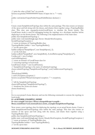 11
18CSE489T/STREAMING ANALYTICS Dr. A. Manju/AP/SRMIST, RAMAPURAM
// print the value of field "site" on console.
System.out.println("######### Name of input site is : " + test);
}
public void declareOutputFields(OutputFieldsDeclarer declarer) {
}
}
Create a main SampleStormTopology class within the same package. This class creates an instance
of the spout and bolt along with the classes, and chaines them together using a TopologyBuilder
class. This class uses org.apache.storm.LocalCluster to simulate the Storm cluster. The
LocalCluster mode is used for debugging/testing the topology on a developer machine before
deploying it on the Storm cluster. The following is the implementation of the main class:
public class SampleStormTopology {
public static void main(String[] args) throws AlreadyAliveException,
InvalidTopologyException {
// create an instance of TopologyBuilder class
TopologyBuilder builder = new TopologyBuilder();
// set the spout class
builder.setSpout("SampleSpout", new SampleSpout(), 2);
// set the bolt class
builder.setBolt("SampleBolt", new SampleBolt(), 4).shuffleGrouping("SampleSpout");
Config conf = new Config();
conf.setDebug(true);
// create an instance of LocalCluster class for
// executing topology in local mode.
LocalCluster cluster = new LocalCluster();
// SampleStormTopology is the name of submitted topology
cluster.submitTopology("SampleStormTopology", conf, builder.createTopology());
try {
Thread.sleep(100000);
} catch (Exception exception) {
System.out.println("Thread interrupted exception : " + exception);
}
// kill the SampleStormTopology
cluster.killTopology("SampleStormTopology");
// shutdown the storm test cluster
cluster.shutdown();
}
}
Go to your project's home directory and run the following commands to execute the topology in
local mode:
$> cd $STORM_EXAMPLE_HOME
$> mvn compile exec:java -Dexec.classpathScope=compile -
Dexec.mainClass=com.stormadvance.storm_example.SampleStormTopology
Now create a new topology class for deploying the topology on an actual Storm cluster. Create a
main SampleStormClusterTopology class within the same package. This class also creates an
instance of the spout and bolt along with the classes, and chains them together using a
TopologyBuilder class:
public class SampleStormClusterTopology {
public static void main(String[] args) throws AlreadyAliveException, InvalidTopologyException {
// create an instance of TopologyBuilder class
TopologyBuilder builder = new TopologyBuilder();
// set the spout class
 