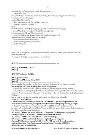 12
18CSE489T/STREAMING ANALYTICS Dr. A. Manju/AP/SRMIST, RAMAPURAM
builder.setSpout("SampleSpout", new SampleSpout(), 2);
// set the bolt class
builder.setBolt("SampleBolt", new SampleBolt(), 4).shuffleGrouping("SampleSpout");
Config conf = new Config();
conf.setNumWorkers(3);
// This statement submit the topology on remote
// args[0] = name of topology
try {
StormSubmitter.submitTopology(args[0], conf, builder.createTopology());
} catch (AlreadyAliveException alreadyAliveException) {
System.out.println(alreadyAliveException);
} catch (InvalidTopologyException invalidTopologyException) {
System.out.println(invalidTopologyException);
} catch (AuthorizationException e) {
// TODO Auto-generated catch block
e.printStackTrace();
}
}
}
Build your Maven project by running the following command on the projects home directory:
mvn clean install
The output of the preceding command is as follows:
------------------------------------------------------------------ ----
-
[INFO] ----------------------------------------------------------- ----
-
[INFO] BUILD SUCCESS
[INFO] ----------------------------------------------------------- ----
-
[INFO] Total time: 58.326s
[INFO] Finished at:
[INFO] Final Memory: 14M/116M
[INFO] ----------------------------------------------------------- ----
We can deploy the topology to the cluster using the following Storm client command:
bin/storm jar jarName.jar [TopologyMainClass] [Args]
The preceding command runs TopologyMainClass with the arguments arg1 and arg2.
The main function of TopologyMainClass is to define the topology and submit it to the Nimbus
machine. The storm jar part takes care of connecting to the Nimbus machine and uploading the
JAR part.
Log in on a Storm Nimbus machine and execute the following commands:
$> cd $STORM_HOME
$> bin/storm jar ~/storm_example-0.0.1-SNAPSHOT-jar-with-dependencies.jar
com.stormadvance.storm_example.SampleStormClusterTopology storm_example
In the preceding code ~/storm_example-0.0.1-SNAPSHOT-jar-withdependencies.
jar is the path of the SampleStormClusterTopology JAR that we are deploying on the Storm cluster.
The following information is displayed:
702 [main] INFO o.a.s.StormSubmitter - Generated ZooKeeper secret payload
for MD5-digest: -8367952358273199959:-5050558042400210383
793 [main] INFO o.a.s.s.a.AuthUtils - Got AutoCreds []
856 [main] INFO o.a.s.StormSubmitter - Uploading topology jar
/home/USER/storm_example-0.0.1-SNAPSHOT-jar-with-dependencies.jar to
assigned location: /tmp/storm-data/nimbus/inbox/stormjar-d3007821-
f87d-48af-8364-cff7abf8652d.jar
 