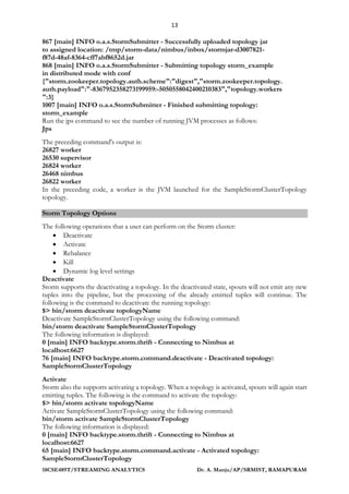 13
18CSE489T/STREAMING ANALYTICS Dr. A. Manju/AP/SRMIST, RAMAPURAM
867 [main] INFO o.a.s.StormSubmitter - Successfully uploaded topology jar
to assigned location: /tmp/storm-data/nimbus/inbox/stormjar-d3007821-
f87d-48af-8364-cff7abf8652d.jar
868 [main] INFO o.a.s.StormSubmitter - Submitting topology storm_example
in distributed mode with conf
{"storm.zookeeper.topology.auth.scheme":"digest","storm.zookeeper.topology.
auth.payload":"-8367952358273199959:-5050558042400210383","topology.workers
":3}
1007 [main] INFO o.a.s.StormSubmitter - Finished submitting topology:
storm_example
Run the jps command to see the number of running JVM processes as follows:
Jps
The preceding command's output is:
26827 worker
26530 supervisor
26824 worker
26468 nimbus
26822 worker
In the preceding code, a worker is the JVM launched for the SampleStormClusterTopology
topology.
Storm Topology Options
The following operations that a user can perform on the Storm cluster:
• Deactivate
• Activate
• Rebalance
• Kill
• Dynamic log level settings
Deactivate
Storm supports the deactivating a topology. In the deactivated state, spouts will not emit any new
tuples into the pipeline, but the processing of the already emitted tuples will continue. The
following is the command to deactivate the running topology:
$> bin/storm deactivate topologyName
Deactivate SampleStormClusterTopology using the following command:
bin/storm deactivate SampleStormClusterTopology
The following information is displayed:
0 [main] INFO backtype.storm.thrift - Connecting to Nimbus at
localhost:6627
76 [main] INFO backtype.storm.command.deactivate - Deactivated topology:
SampleStormClusterTopology
Activate
Storm also the supports activating a topology. When a topology is activated, spouts will again start
emitting tuples. The following is the command to activate the topology:
$> bin/storm activate topologyName
Activate SampleStormClusterTopology using the following command:
bin/storm activate SampleStormClusterTopology
The following information is displayed:
0 [main] INFO backtype.storm.thrift - Connecting to Nimbus at
localhost:6627
65 [main] INFO backtype.storm.command.activate - Activated topology:
SampleStormClusterTopology
 