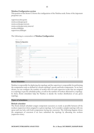 15
18CSE489T/STREAMING ANALYTICS Dr. A. Manju/AP/SRMIST, RAMAPURAM
Nimbus Configuration section
This portion of the Storm UI shows the configuration of the Nimbus node. Some of the important
properties are:
supervisor.slots.ports
storm.zookeeper.port
storm.zookeeper.servers
storm.zookeeper.retry.interval
worker.childopts
supervisor.childopts
The following is a screenshot of Nimbus Configuration:
Storm Scheduler
Nimbus is responsible for deploying the topology and the supervisor is responsible for performing
the computation tasks as defined in a Storm topology's spouts and bolts components. As we have
shown, we can configure the number of worker slots for each supervisor node that are assigned
to a topology as per the scheduler policy, as well as the number of workers allocated to a topology.
In short, Storm schedulers help the Nimbus to decide the worker distribution of any given
topology.
Types of schedulers
Default scheduler
The Storm default scheduler assigns component executors as evenly as possible between all the
workers (supervisor slots) assigned to a given topology. Let's consider a sample topology with one
spout and one bolt, with both components having two executors. The following diagram shows
the assignment of executors if we have submitted the topology by allocating two workers
(supervisor slots):
 