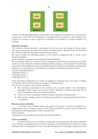 16
18CSE489T/STREAMING ANALYTICS Dr. A. Manju/AP/SRMIST, RAMAPURAM
As shown in the preceding diagram, each worker node contains one executor for a spout and one
executor for a bolt. The even distribution of executors between workers is only possible if the
number of executors in each component is divisible by the number of workers assigned to a
topology.
Isolation scheduler
The isolation scheduler provides a mechanism for the easy and safe sharing of Storm cluster
resources among many topologies. The isolation scheduler helps to allocate/reserve the dedicated
sets of Storm nodes for topologies within the Storm cluster.
We need to define the following property in the Nimbus configuration file to switch to the
isolation scheduler:
storm.scheduler: org.apache.storm.scheduler.IsolationScheduler
We can allocate/reserve the resources for any topology by specifying the topology name and the
number of nodes inside the isolation.scheduler.machines property, as mentioned in the following
section. We need to define the isolation.scheduler.machines property in the Nimbus configuration,
as Nimbus is responsible for the distribution of topology workers between Storm nodes:
isolation.scheduler.machines:
"Topology-Test1": 2
"Topology-Test2": 1
"Topology-Test3": 4
In the preceding configuration, two nodes are assigned to Topology-Test1, one node is assigned
to Topology-Test2, and four nodes are assigned to Topology-Test3.
Here are the key points of the isolation scheduler:
• The topologies mentioned in the isolation list are given priority over nonisolation
topologies, which means that resources will be allocated to isolation topologies first if
there's competition with non-isolation topologies
• There is no way to change the isolation setting of topologies during runtime
• The isolation topology solves the multitenancy problem by assigning dedicated machines
to topologies
Resource-aware scheduler
A resource-aware scheduler helps users specify the amount of resources required for a
single instance of any component (spout or bolt). We can enable the resource-aware scheduler by
specifying the following property in the storm.yaml file:
storm.scheduler:
"org.apache.storm.scheduler.resource.ResourceAwareScheduler"
Custom scheduler
In Storm, Nimbus uses a scheduler to assign tasks to the supervisors. The default scheduler
aims to allocate computing resources evenly to topologies. It works well in terms of fairness among
topologies, but it is impossible for users to predict the placement of topology components in the
 