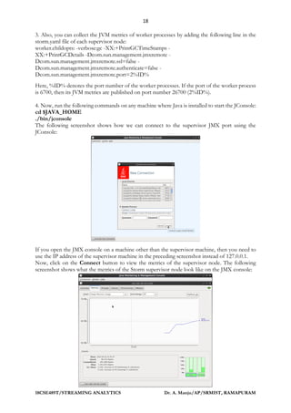 18
18CSE489T/STREAMING ANALYTICS Dr. A. Manju/AP/SRMIST, RAMAPURAM
3. Also, you can collect the JVM metrics of worker processes by adding the following line in the
storm.yaml file of each supervisor node:
worker.childopts: -verbose:gc -XX:+PrintGCTimeStamps -
XX:+PrintGCDetails -Dcom.sun.management.jmxremote -
Dcom.sun.management.jmxremote.ssl=false -
Dcom.sun.management.jmxremote.authenticate=false -
Dcom.sun.management.jmxremote.port=2%ID%
Here, %ID% denotes the port number of the worker processes. If the port of the worker process
is 6700, then its JVM metrics are published on port number 26700 (2%ID%).
4. Now, run the following commands on any machine where Java is installed to start the JConsole:
cd $JAVA_HOME
./bin/jconsole
The following screenshot shows how we can connect to the supervisor JMX port using the
JConsole:
If you open the JMX console on a machine other than the supervisor machine, then you need to
use the IP address of the supervisor machine in the preceding screenshot instead of 127.0.0.1.
Now, click on the Connect button to view the metrics of the supervisor node. The following
screenshot shows what the metrics of the Storm supervisor node look like on the JMX console:
 