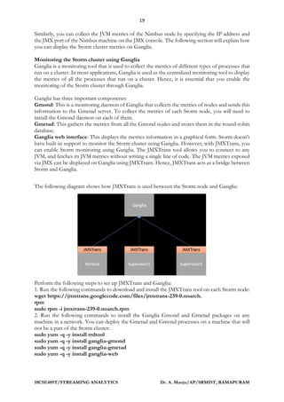 19
18CSE489T/STREAMING ANALYTICS Dr. A. Manju/AP/SRMIST, RAMAPURAM
Similarly, you can collect the JVM metrics of the Nimbus node by specifying the IP address and
the JMX port of the Nimbus machine on the JMX console. The following section will explain how
you can display the Storm cluster metrics on Ganglia.
Monitoring the Storm cluster using Ganglia
Ganglia is a monitoring tool that is used to collect the metrics of different types of processes that
run on a cluster. In most applications, Ganglia is used as the centralized monitoring tool to display
the metrics of all the processes that run on a cluster. Hence, it is essential that you enable the
monitoring of the Storm cluster through Ganglia.
Ganglia has three important components:
Gmond: This is a monitoring daemon of Ganglia that collects the metrics of nodes and sends this
information to the Gmetad server. To collect the metrics of each Storm node, you will need to
install the Gmond daemon on each of them.
Gmetad: This gathers the metrics from all the Gmond nodes and stores them in the round-robin
database.
Ganglia web interface: This displays the metrics information in a graphical form. Storm doesn't
have built-in support to monitor the Storm cluster using Ganglia. However, with JMXTrans, you
can enable Storm monitoring using Ganglia. The JMXTrans tool allows you to connect to any
JVM, and fetches its JVM metrics without writing a single line of code. The JVM metrics exposed
via JMX can be displayed on Ganglia using JMXTrans. Hence, JMXTrans acts as a bridge between
Storm and Ganglia.
The following diagram shows how JMXTrans is used between the Storm node and Ganglia:
Perform the following steps to set up JMXTrans and Ganglia:
1. Run the following commands to download and install the JMXTrans tool on each Storm node:
wget https://jmxtrans.googlecode.com/files/jmxtrans-239-0.noarch.
rpm
sudo rpm -i jmxtrans-239-0.noarch.rpm
2. Run the following commands to install the Ganglia Gmond and Gmetad packages on any
machine in a network. You can deploy the Gmetad and Gmond processes on a machine that will
not be a part of the Storm cluster:
sudo yum -q -y install rrdtool
sudo yum -q -y install ganglia-gmond
sudo yum -q -y install ganglia-gmetad
sudo yum -q -y install ganglia-web
 