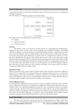 2
18CSE489T/STREAMING ANALYTICS Dr. A. Manju/AP/SRMIST, RAMAPURAM
Storm Components
A Storm cluster follows a master-slave model where the master and slave processes are coordinated
through ZooKeeper.
The following is an architecture diagram of a Storm cluster:
The following are the components of a Storm cluster.
• Nimbus
• Supervisor Nodes
• Zookeeper cluster
Nimbus
The Nimbus node is the master in a Storm cluster. It is responsible for distributing the
application code across various worker nodes, assigning tasks to different machines, monitoring
tasks for any failures, and restarting them as and when required. Nimbus is stateless and stores all
of its data in ZooKeeper. There is a single Nimbus node in a Storm cluster. If the active node goes
down, then the passive node will become an Active node. It is designed to be fail-fast, so when
the active Nimbus dies, the passive node will become an active node, or the down node can be
restarted without having any effect on the tasks already running on the worker nodes. This is unlike
Hadoop, where if the JobTracker dies, all the running jobs are left in an inconsistent state and need
to be executed again. The Storm workers can work smoothly even if all the Nimbus nodes go
down but the user can't submit any new jobs into the cluster or the cluster will not be able to
reassign the failed workers to another node.
Supervisor nodes
Supervisor nodes are the worker nodes in a Storm cluster. Each supervisor node runs a supervisor
daemon that is responsible for creating, starting, and stopping worker processes to execute the
tasks assigned to that node. Like Nimbus, a supervisor daemon is also failfast and stores all of its
states in ZooKeeper so that it can be restarted without any state loss. A single supervisor daemon
normally handles multiple worker processes running on that machine.
The ZooKeeper cluster
In any distributed application, various processes need to coordinate with each other and share
some configuration information. ZooKeeper is an application that provides all these services in a
reliable manner. As a distributed application, Storm also uses a ZooKeeper cluster to coordinate
various processes. All of the states associated with the cluster and the various tasks submitted to
Storm are stored in ZooKeeper. Nimbus and supervisor nodes do not communicate directly with
each other, but through ZooKeeper. As all data is stored in ZooKeeper, both Nimbus and the
supervisor daemons can be killed abruptly without adversely affecting the cluster.
Storm Data Model
The basic unit of data that can be processed by a Storm application is called a tuple. Each
tuple consists of a predefined list of fields. The value of each field can be a byte, char,integer, long,
 