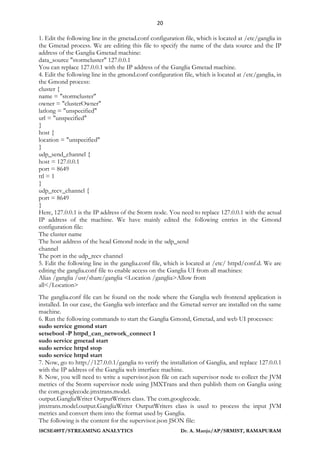 20
18CSE489T/STREAMING ANALYTICS Dr. A. Manju/AP/SRMIST, RAMAPURAM
1. Edit the following line in the gmetad.conf configuration file, which is located at /etc/ganglia in
the Gmetad process. We are editing this file to specify the name of the data source and the IP
address of the Ganglia Gmetad machine:
data_source "stormcluster" 127.0.0.1
You can replace 127.0.0.1 with the IP address of the Ganglia Gmetad machine.
4. Edit the following line in the gmond.conf configuration file, which is located at /etc/ganglia, in
the Gmond process:
cluster {
name = "stormcluster"
owner = "clusterOwner"
latlong = "unspecified"
url = "unspecified"
}
host {
location = "unspecified"
}
udp_send_channel {
host = 127.0.0.1
port = 8649
ttl = 1
}
udp_recv_channel {
port = 8649
}
Here, 127.0.0.1 is the IP address of the Storm node. You need to replace 127.0.0.1 with the actual
IP address of the machine. We have mainly edited the following entries in the Gmond
configuration file:
The cluster name
The host address of the head Gmond node in the udp_send
channel
The port in the udp_recv channel
5. Edit the following line in the ganglia.conf file, which is located at /etc/ httpd/conf.d. We are
editing the ganglia.conf file to enable access on the Ganglia UI from all machines:
Alias /ganglia /usr/share/ganglia <Location /ganglia>Allow from
all</Location>
The ganglia.conf file can be found on the node where the Ganglia web frontend application is
installed. In our case, the Ganglia web interface and the Gmetad server are installed on the same
machine.
6. Run the following commands to start the Ganglia Gmond, Gmetad, and web UI processes:
sudo service gmond start
setsebool -P httpd_can_network_connect 1
sudo service gmetad start
sudo service httpd stop
sudo service httpd start
7. Now, go to http://127.0.0.1/ganglia to verify the installation of Ganglia, and replace 127.0.0.1
with the IP address of the Ganglia web interface machine.
8. Now, you will need to write a supervisor.json file on each supervisor node to collect the JVM
metrics of the Storm supervisor node using JMXTrans and then publish them on Ganglia using
the com.googlecode.jmxtrans.model.
output.GangliaWriter OutputWriters class. The com.googlecode.
jmxtrans.model.output.GangliaWriter OutputWriters class is used to process the input JVM
metrics and convert them into the format used by Ganglia.
The following is the content for the supervisor.json JSON file:
 