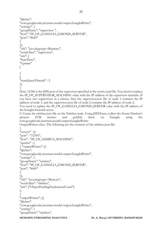 22
18CSE489T/STREAMING ANALYTICS Dr. A. Manju/AP/SRMIST, RAMAPURAM
"@class":
"com.googlecode.jmxtrans.model.output.GangliaWriter",
"settings": {
"groupName": "supervisor ",
"host": "IP_OF_GANGLIA_GMOND_SERVER",
"port": "8649"
}
}],
"obj": "java.lang:type=Runtime",
"resultAlias": "supervisor",
"attr": [
"StartTime",
"Uptime"
]
}
],
"numQueryThreads" : 2
}]
}
Here, 12346 is the JMX port of the supervisor specified in the storm.yaml file. You need to replace
the IP_OF_SUPERVISOR_MACHINE value with the IP address of the supervisor machine. If
you have two supervisors in a cluster, then the supervisor.json file of node 1 contains the IP
address of node 1, and the supervisor.json file of node 2 contains the IP address of node 2.
You need to replace the IP_OF_GANGLIA_GMOND_SERVER value with the IP address of
the Ganglia Gmond server.
9. Create the nimbus.json file on the Nimbus node. Using JMXTrans, collect the Storm Nimbus's
process JVM metrics and publish them on Ganglia using the
com.googlecode.jmxtrans.model.output.GangliaWriter
OutputWriters class. The following are the contents of the nimbus.json file:
{
"servers" : [{
"port" : "12345",
"host" : "IP_OF_NIMBUS_MACHINE",
"queries" : [
{ "outputWriters": [{
"@class":
"com.googlecode.jmxtrans.model.output.GangliaWriter",
"settings": {
"groupName": "nimbus",
"host": "IP_OF_GANGLIA_GMOND_SERVER",
"port": "8649"
}
}],
"obj": "java.lang:type=Memory",
"resultAlias": "nimbus",
"attr": ["ObjectPendingFinalizationCount"]
},
{
"outputWriters": [{
"@class":
"com.googlecode.jmxtrans.model.output.GangliaWriter",
"settings": {
"groupName": "nimbus",
 