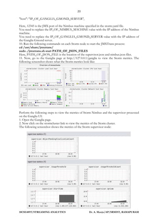 23
18CSE489T/STREAMING ANALYTICS Dr. A. Manju/AP/SRMIST, RAMAPURAM
"host": "IP_OF_GANGLIA_GMOND_SERVER",
Here, 12345 is the JMX port of the Nimbus machine specified in the storm.yaml file.
You need to replace the IP_OF_NIMBUS_MACHINE value with the IP address of the Nimbus
machine.
You need to replace the IP_OF_GANGLIA_GMOND_SERVER value with the IP address of
the Ganglia Gmond server.
10. Run the following commands on each Storm node to start the JMXTrans process:
cd /usr/share/jmxtrans/
sudo ./jmxtrans.sh start PATH_OF_JSON_FILES
Here, PATH_OF_JSON_FILE is the location of the supervisor.json and nimbus.json files.
11. Now, go to the Ganglia page at http://127.0.0.1/ganglia to view the Storm metrics. The
following screenshot shows what the Storm metrics look like:
Perform the following steps to view the metrics of Storm Nimbus and the supervisor processed
on the Ganglia UI:
1. Open the Ganglia page.
2. Now click on the stormcluster link to view the metrics of the Storm cluster.
The following screenshot shows the metrics of the Storm supervisor node:
 