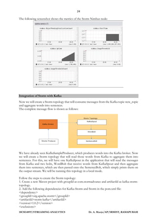24
18CSE489T/STREAMING ANALYTICS Dr. A. Manju/AP/SRMIST, RAMAPURAM
The following screenshot shows the metrics of the Storm Nimbus node:
Integration of Storm with Kafka
Now we will create a Storm topology that will consume messages from the Kafka topic new_topic
and aggregate words into sentences.
The complete message flow is shown as follows:
We have already seen KafkaSampleProducer, which produces words into the Kafka broker. Now
we will create a Storm topology that will read those words from Kafka to aggregate them into
sentences. For this, we will have one KafkaSpout in the application that will read the messages
from Kafka and two bolts, WordBolt that receive words from KafkaSpout and then aggregate
them into sentences, which are then passed onto the SentenceBolt, which simply prints them on
the output stream. We will be running this topology in a local mode.
Follow the steps to create the Storm topology:
1. Create a new Maven project with groupId as com.stormadvance and artifactId as kafka-storm-
topology.
2. Add the following dependencies for Kafka-Storm and Storm in the pom.xml file:
<dependency>
<groupId>org.apache.storm</groupId>
<artifactId>storm-kafka</artifactId>
<version>1.0.2</version>
<exclusions>
 