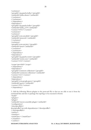 25
18CSE489T/STREAMING ANALYTICS Dr. A. Manju/AP/SRMIST, RAMAPURAM
<exclusion>
<groupId>org.apache.kafka</groupId>
<artifactId>kafka-clients</artifactId>
</exclusion>
</exclusions>
</dependency>
<dependency>
<groupId>org.apache.kafka</groupId>
<artifactId>kafka_2.10</artifactId>
<version>0.9.0.1</version>
<exclusions>
<exclusion>
<groupId>com.sun.jdmk</groupId>
<artifactId>jmxtools</artifactId>
</exclusion>
<exclusion>
<groupId>com.sun.jmx</groupId>
<artifactId>jmxri</artifactId>
</exclusion>
</exclusions>
</dependency>
<dependency>
<groupId>org.apache.storm</groupId>
<artifactId>storm-core</artifactId>
<version>1.0.2</version>
<scope>provided</scope>
</dependency>
<dependency>
<groupId>commons-collections</groupId>
<artifactId>commons-collections</artifactId>
<version>3.2.1</version>
</dependency>
<dependency>
<groupId>com.google.guava</groupId>
<artifactId>guava</artifactId>
<version>15.0</version>
</dependency>
3. Add the following Maven plugins to the pom.xml file so that we are able to run it from the
command-line and also to package the topology to be executed in Storm:
<build>
<plugins>
<plugin>
<artifactId>maven-assembly-plugin</artifactId>
<configuration>
<descriptorRefs>
descriptorRef>jar-with-dependencies</descriptorRef>
</descriptorRefs>
<archive>
<manifest>
<mainClass></mainClass>
</manifest>
</archive>
 