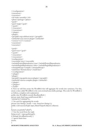 26
18CSE489T/STREAMING ANALYTICS Dr. A. Manju/AP/SRMIST, RAMAPURAM
</configuration>
<executions>
<execution>
<id>make-assembly</id>
<phase>package</phase>
<goals>
<goal>single</goal>
</goals>
</execution>
</executions>
</plugin>
<plugin>
<groupId>org.codehaus.mojo</groupId>
<artifactId>exec-maven-plugin</artifactId>
<version>1.2.1</version>
<executions>
<execution>
<goals>
<goal>exec</goal>
</goals>
</execution>
</executions>
<configuration>
<executable>java</executable
<includeProjectDependencies>true</includeProjectDependencies
<includePluginDependencies>false</includePluginDependencies>
<classpathScope>compile</classpathScope>
<mainClass>${main.class}</mainClass>
</configuration>
</plugin>
<plugin>
<groupId>org.apache.maven.plugins</groupId>
<artifactId>maven-compiler-plugin</artifactId>
</plugin>
</plugins>
</build>
4. Now we will first create the WordBolt that will aggregate the words into sentences. For this,
create a class called WordBolt in the com.stormadvance.kafka package. The code for WordBolt is
as follows, complete with explanation:
public class WordBolt extends BaseBasicBolt {
private static final long serialVersionUID =
-5353547217135922477L;
// list used for aggregating the words
private List<String> words = new ArrayList<String>();
public void execute(Tuple input, BasicOutputCollector collector)
{
System.out.println("called");
// Get the word from the tuple
String word = input.getString(0);
if (StringUtils.isBlank(word)) {
// ignore blank lines
return;
}
 