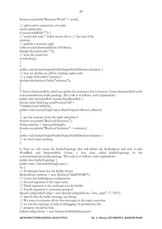 27
18CSE489T/STREAMING ANALYTICS Dr. A. Manju/AP/SRMIST, RAMAPURAM
System.out.println("Received Word:" + word);
// add word to current list of words
words.add(word);
if (word.endsWith(".")) {
// word ends with '.' which means this is // the end of the
sentence
// publish a sentence tuple
collector.emit(ImmutableList.of((Object)
StringUtils.join(words, ' ')));
// reset the words list.
words.clear();
}
}
public void declareOutputFields(OutputFieldsDeclarer declarer) {
// here we declare we will be emitting tuples with
// a single field called "sentence"
declarer.declare(new Fields("sentence"));
}
}
5. Next is SentenceBolt, which just prints the sentences that it receives. Create SentenceBolt in the
com.stormadvance.kafka package. The code is as follows, with explanations:
public class SentenceBolt extends BaseBasicBolt {
private static final long serialVersionUID =
7104400131657100876L;
public void execute(Tuple input, BasicOutputCollector collector)
{
// get the sentence from the tuple and print it
System.out.println("Recieved Sentence:");
String sentence = input.getString(0);
System.out.println("Recieved Sentence:" + sentence);
}
public void declareOutputFields(OutputFieldsDeclarer declarer) {
// we don't emit anything
}
6. Now we will create the KafkaTopology that will define the KafkaSpout and wire it with
WordBolt and SentenceBolt. Create a new class called KafkaTopology in the
com.stormadvance.kafka package. The code is as follows, with explanations:
public class KafkaTopology {
public static void main(String[] args) {
try {
// ZooKeeper hosts for the Kafka cluster
BrokerHosts zkHosts = new ZkHosts("ZKIP:PORT");
// Create the KafkaSpout configuartion
// Second argument is the topic name
// Third argument is the zookeepr root for Kafka
// Fourth argument is consumer group id
SpoutConfig kafkaConfig = new SpoutConfig(zkHosts, "new_topic", "", "id1");
// Specify that the kafka messages are String
// We want to consume all the first messages in the topic everytime
// we run the topology to help in debugging. In production, this
// property should be false
kafkaConfig.scheme = new SchemeAsMultiScheme(new
 