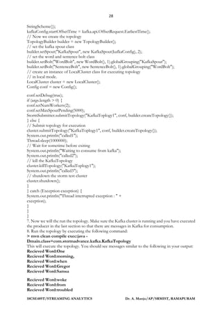 28
18CSE489T/STREAMING ANALYTICS Dr. A. Manju/AP/SRMIST, RAMAPURAM
StringScheme());
kafkaConfig.startOffsetTime = kafka.api.OffsetRequest.EarliestTime();
// Now we create the topology
TopologyBuilder builder = new TopologyBuilder();
// set the kafka spout class
builder.setSpout("KafkaSpout", new KafkaSpout(kafkaConfig), 2);
// set the word and sentence bolt class
builder.setBolt("WordBolt", new WordBolt(), 1).globalGrouping("KafkaSpout");
builder.setBolt("SentenceBolt", new SentenceBolt(), 1).globalGrouping("WordBolt");
// create an instance of LocalCluster class for executing topology
// in local mode.
LocalCluster cluster = new LocalCluster();
Config conf = new Config();
conf.setDebug(true);
if (args.length > 0) {
conf.setNumWorkers(2);
conf.setMaxSpoutPending(5000);
StormSubmitter.submitTopology("KafkaToplogy1", conf, builder.createTopology());
} else {
// Submit topology for execution
cluster.submitTopology("KafkaToplogy1", conf, builder.createTopology());
System.out.println("called1");
Thread.sleep(1000000);
// Wait for sometime before exiting
System.out.println("Waiting to consume from kafka");
System.out.println("called2");
// kill the KafkaTopology
cluster.killTopology("KafkaToplogy1");
System.out.println("called3");
// shutdown the storm test cluster
cluster.shutdown();
}
} catch (Exception exception) {
System.out.println("Thread interrupted exception : " +
exception);
}
}
}
7. Now we will the run the topology. Make sure the Kafka cluster is running and you have executed
the producer in the last section so that there are messages in Kafka for consumption.
8. Run the topology by executing the following command:
> mvn clean compile exec:java -
Dmain.class=com.stormadvance.kafka.KafkaTopology
This will execute the topology. You should see messages similar to the following in your output:
Recieved Word:One
Recieved Word:morning,
Recieved Word:when
Recieved Word:Gregor
Recieved Word:Samsa
Recieved Word:woke
Recieved Word:from
Recieved Word:troubled
 