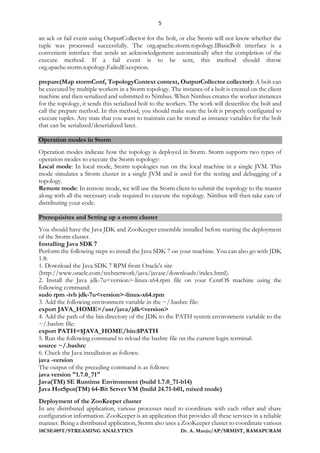5
18CSE489T/STREAMING ANALYTICS Dr. A. Manju/AP/SRMIST, RAMAPURAM
an ack or fail event using OutputCollector for the bolt, or else Storm will not know whether the
tuple was processed successfully. The org.apache.storm.topology.IBasicBolt interface is a
convenient interface that sends an acknowledgement automatically after the completion of the
execute method. If a fail event is to be sent, this method should throw
org.apache.storm.topology.FailedException.
prepare(Map stormConf, TopologyContext context, OutputCollector collector): A bolt can
be executed by multiple workers in a Storm topology. The instance of a bolt is created on the client
machine and then serialized and submitted to Nimbus. When Nimbus creates the worker instances
for the topology, it sends this serialized bolt to the workers. The work will desterilize the bolt and
call the prepare method. In this method, you should make sure the bolt is properly configured to
execute tuples. Any state that you want to maintain can be stored as instance variables for the bolt
that can be serialized/deserialized later.
Operation modes in Storm
Operation modes indicate how the topology is deployed in Storm. Storm supports two types of
operation modes to execute the Storm topology:
Local mode: In local mode, Storm topologies run on the local machine in a single JVM. This
mode simulates a Storm cluster in a single JVM and is used for the testing and debugging of a
topology.
Remote mode: In remote mode, we will use the Storm client to submit the topology to the master
along with all the necessary code required to execute the topology. Nimbus will then take care of
distributing your code.
Prerequisites and Setting up a storm cluster
You should have the Java JDK and ZooKeeper ensemble installed before starting the deployment
of the Storm cluster.
Installing Java SDK 7
Perform the following steps to install the Java SDK 7 on your machine. You can also go with JDK
1.8:
1. Download the Java SDK 7 RPM from Oracle's site
(http://www.oracle.com/technetwork/java/javase/downloads/index.html).
2. Install the Java jdk-7u<version>-linux-x64.rpm file on your CentOS machine using the
following command:
sudo rpm -ivh jdk-7u<version>-linux-x64.rpm
3. Add the following environment variable in the ~/.bashrc file:
export JAVA_HOME=/usr/java/jdk<version>
4. Add the path of the bin directory of the JDK to the PATH system environment variable to the
~/.bashrc file:
export PATH=$JAVA_HOME/bin:$PATH
5. Run the following command to reload the bashrc file on the current login terminal:
source ~/.bashrc
6. Check the Java installation as follows:
java -version
The output of the preceding command is as follows:
java version "1.7.0_71"
Java(TM) SE Runtime Environment (build 1.7.0_71-b14)
Java HotSpot(TM) 64-Bit Server VM (build 24.71-b01, mixed mode)
Deployment of the ZooKeeper cluster
In any distributed application, various processes need to coordinate with each other and share
configuration information. ZooKeeper is an application that provides all these services in a reliable
manner. Being a distributed application, Storm also uses a ZooKeeper cluster to coordinate various
 