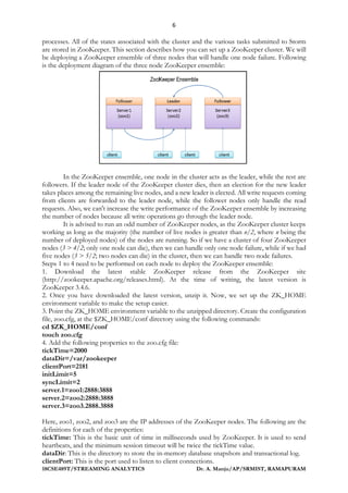 6
18CSE489T/STREAMING ANALYTICS Dr. A. Manju/AP/SRMIST, RAMAPURAM
processes. All of the states associated with the cluster and the various tasks submitted to Storm
are stored in ZooKeeper. This section describes how you can set up a ZooKeeper cluster. We will
be deploying a ZooKeeper ensemble of three nodes that will handle one node failure. Following
is the deployment diagram of the three node ZooKeeper ensemble:
In the ZooKeeper ensemble, one node in the cluster acts as the leader, while the rest are
followers. If the leader node of the ZooKeeper cluster dies, then an election for the new leader
takes places among the remaining live nodes, and a new leader is elected. All write requests coming
from clients are forwarded to the leader node, while the follower nodes only handle the read
requests. Also, we can't increase the write performance of the ZooKeeper ensemble by increasing
the number of nodes because all write operations go through the leader node.
It is advised to run an odd number of ZooKeeper nodes, as the ZooKeeper cluster keeps
working as long as the majority (the number of live nodes is greater than n/2, where n being the
number of deployed nodes) of the nodes are running. So if we have a cluster of four ZooKeeper
nodes (3 > 4/2; only one node can die), then we can handle only one node failure, while if we had
five nodes (3 > 5/2; two nodes can die) in the cluster, then we can handle two node failures.
Steps 1 to 4 need to be performed on each node to deploy the ZooKeeper ensemble:
1. Download the latest stable ZooKeeper release from the ZooKeeper site
(http://zookeeper.apache.org/releases.html). At the time of writing, the latest version is
ZooKeeper 3.4.6.
2. Once you have downloaded the latest version, unzip it. Now, we set up the ZK_HOME
environment variable to make the setup easier.
3. Point the ZK_HOME environment variable to the unzipped directory. Create the configuration
file, zoo.cfg, at the $ZK_HOME/conf directory using the following commands:
cd $ZK_HOME/conf
touch zoo.cfg
4. Add the following properties to the zoo.cfg file:
tickTime=2000
dataDir=/var/zookeeper
clientPort=2181
initLimit=5
syncLimit=2
server.1=zoo1:2888:3888
server.2=zoo2:2888:3888
server.3=zoo3.2888.3888
Here, zoo1, zoo2, and zoo3 are the IP addresses of the ZooKeeper nodes. The following are the
definitions for each of the properties:
tickTime: This is the basic unit of time in milliseconds used by ZooKeeper. It is used to send
heartbeats, and the minimum session timeout will be twice the tickTime value.
dataDir: This is the directory to store the in-memory database snapshots and transactional log.
clientPort: This is the port used to listen to client connections.
 