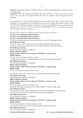 7
18CSE489T/STREAMING ANALYTICS Dr. A. Manju/AP/SRMIST, RAMAPURAM
initLimit: This is the number of tickTime values needed to allow followers to connect and sync
to a leader node.
syncLimit: This is the number of tickTime values that a follower can take to sync with the leader
node. If the sync does not happen within this time, the follower will be dropped from the
ensemble.
The last three lines of the server.id=host:port:port format specify that there are three nodes in the
ensemble. In an ensemble, each ZooKeeper node must have a unique ID number between 1 and
255. This ID is defined by creating a file named myid in the dataDir directory of each node. For
example, the node with the ID 1 (server.1=zoo1:2888:3888) will have a myid file at directory
/var/zookeeper with text 1 inside it.
For this cluster, create the myid file at three locations, shown as follows:
At zoo1 /var/zookeeper/myid contains 1
At zoo2 /var/zookeeper/myid contains 2
At zoo3 /var/zookeeper/myid contains 3
5. Run the following command on each machine to start the ZooKeeper cluster:
bin/zkServer.sh start
Check the status of the ZooKeeper nodes by performing the following steps:
6. Run the following command on the zoo1 node to check the first node's status:
bin/zkServer.sh status
The following information is displayed:
JMX enabled by default
Using config: /home/root/zookeeper-3.4.6/bin/../conf/zoo.cfg
Mode: follower
The first node is running in follower mode.
7. Check the status of the second node by performing the following command:
bin/zkServer.sh status
The following information is displayed:
JMX enabled by default
Using config: /home/root/zookeeper-3.4.6/bin/../conf/zoo.cfg
Mode: leader
The second node is running in leader mode.
8. Check the status of the third node by performing the following command:
bin/zkServer.sh status
The following information is displayed:
JMX enabled by default
Using config: /home/root/zookeeper-3.4.6/bin/../conf/zoo.cfg
Mode: follower
The third node is running in follower mode.
9. Run the following command on the leader machine to stop the leader node:
bin/zkServer.sh stop
Now, check the status of the remaining two nodes by performing the following steps:
10. Check the status of the first node using the following command:
bin/zkServer.sh status
The following information is displayed:
JMX enabled by default
Using config: /home/root/zookeeper-3.4.6/bin/../conf/zoo.cfg
Mode: follower
The first node is again running in follower mode.
11. Check the status of the second node using the following command:
bin/zkServer.sh status
The following information is displayed:
 