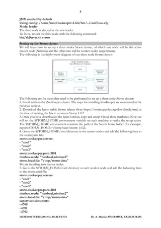 8
18CSE489T/STREAMING ANALYTICS Dr. A. Manju/AP/SRMIST, RAMAPURAM
JMX enabled by default
Using config: /home/root/zookeeper-3.4.6/bin/../conf/zoo.cfg
Mode: leader
The third node is elected as the new leader.
12. Now, restart the third node with the following command:
bin/zkServer.sh status
Setting up the Storm cluster
We will learn how to set up a three nodes Storm cluster, of which one node will be the active
master node (Nimbus) and the other two will be worker nodes (supervisors).
The following is the deployment diagram of our three node Storm cluster:
The following are the steps that need to be performed to set up a three node Storm cluster:
1. Install and run the ZooKeeper cluster. The steps for installing ZooKeeper are mentioned in the
previous section.
2. Download the latest stable Storm release from https://storm.apache.org/downloads.html; at
the time of writing, the latest version is Storm 1.0.2.
3. Once you have downloaded the latest version, copy and unzip it in all three machines. Now, we
will set the $STORM_HOME environment variable on each machine to make the setup easier.
The $STORM_HOME environment contains the path of the Storm home folder (for example,
export STORM_HOME=/home/user/storm-1.0.2).
4. Go to the $STORM_HOME/conf directory in the master nodes and add the following lines to
the storm.yaml file:
storm.zookeeper.servers:
- "zoo1"
- "zoo2"
- "zoo3"
storm.zookeeper.port: 2181
nimbus.seeds: "nimbus1,nimbus2"
storm.local.dir: "/tmp/storm-data"
We are installing two master nodes.
5. Go to the $STORM_HOME/conf directory at each worker node and add the following lines
to the storm.yaml file:
storm.zookeeper.servers:
- "zoo1"
- "zoo2"
- "zoo3"
storm.zookeeper.port: 2181
nimbus.seeds: "nimbus1,nimbus2"
storm.local.dir: "/tmp/storm-data"
supervisor.slots.ports:
- 6700
- 6701
- 6702
 
