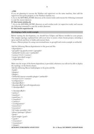 9
18CSE489T/STREAMING ANALYTICS Dr. A. Manju/AP/SRMIST, RAMAPURAM
- 6703
If you are planning to execute the Nimbus and supervisor on the same machine, then add the
supervisor.slots.ports property to the Nimbus machine too.
6. Go to the $STORM_HOME directory at the master nodes and execute the following command
to start the master daemon:
$> bin/storm nimbus &
7. Go to the $STORM_HOME directory at each worker node (or supervisor node) and execute
the following command to start the worker daemons:
$> bin/storm supervisor &
Developing a hello world example
Before starting the development, you should have Eclipse and Maven installed in your project.
The sample topology explained here will cover how to create a basic Storm project, including a
spout and bolt, and how to build, and execute them.
Create a Maven project by using com.stormadvance as groupId and storm-example as artifactId.
Add the following Maven dependencies to the pom.xml file:
<dependency>
<groupId>org.apache.storm</groupId>
<artifactId>storm-core</artifactId>
<version>1.0.2</version>
<scope>provided<scope>
</dependency>
Make sure the scope of the Storm dependency is provided, otherwise you will not be able to deploy
the topology on the Storm cluster.
Add the following Maven build plugins in the pom.xml file:
<build>
<plugins>
<plugin>
<artifactId>maven-assembly-plugin</artifactId>
<version>2.2.1</version>
<configuration>
<descriptorRefs>
<descriptorRef>jar-with-dependencies
</descriptorRef>
</descriptorRefs>
<archive>
<manifest>
<mainClass />
</manifest>
</archive>
</configuration>
<executions>
<execution>
<id>make-assembly</id>
<phase>package</phase>
<goals>
<goal>single</goal>
</goals>
</execution>
</executions>
</plugin>
 
