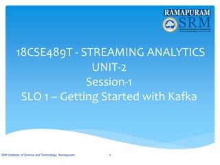 18CSE489T - STREAMING ANALYTICS
UNIT-2
Session-1
SLO 1 – Getting Started with Kafka
SRM Institute of Science and Technology, Ramapuram 1
 